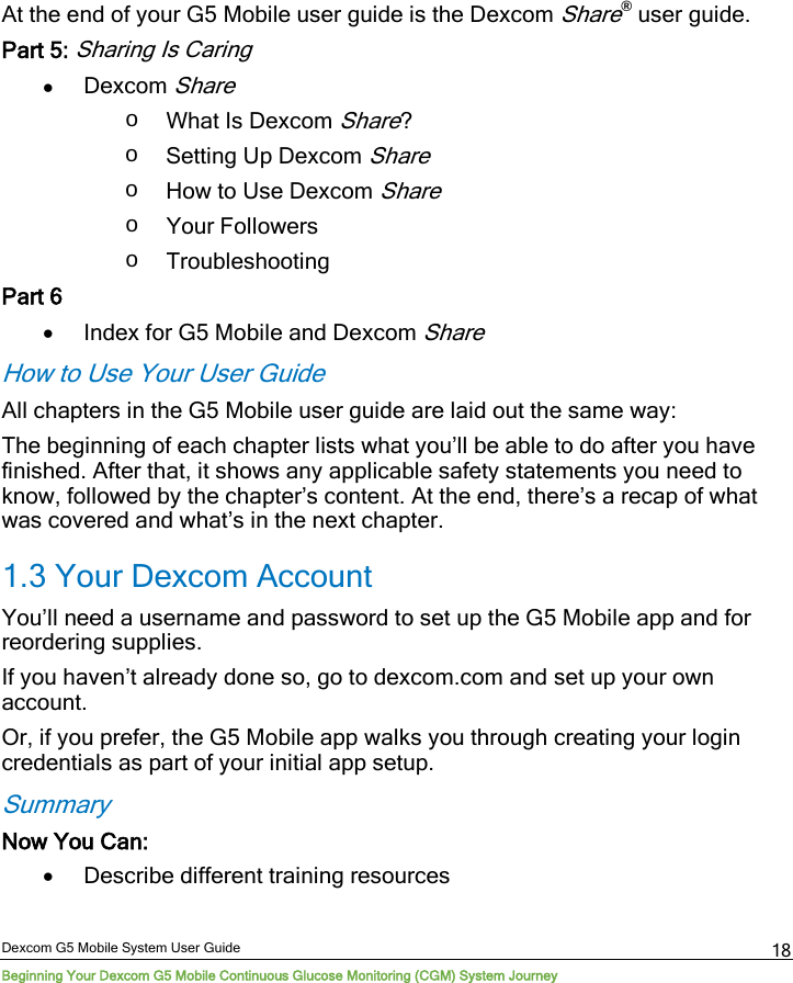  Dexcom G5 Mobile System User Guide Beginning Your Dexcom G5 Mobile Continuous Glucose Monitoring (CGM) System Journey 18 At the end of your G5 Mobile user guide is the Dexcom Share® user guide. Part 5: Sharing Is Caring • Dexcom Share o What Is Dexcom Share? o Setting Up Dexcom Share o How to Use Dexcom Share o Your Followers o Troubleshooting Part 6 • Index for G5 Mobile and Dexcom Share How to Use Your User Guide All chapters in the G5 Mobile user guide are laid out the same way: The beginning of each chapter lists what you’ll be able to do after you have finished. After that, it shows any applicable safety statements you need to know, followed by the chapter’s content. At the end, there’s a recap of what was covered and what’s in the next chapter. 1.3 Your Dexcom Account You’ll need a username and password to set up the G5 Mobile app and for reordering supplies. If you haven’t already done so, go to dexcom.com and set up your own account.  Or, if you prefer, the G5 Mobile app walks you through creating your login credentials as part of your initial app setup. Summary Now You Can: • Describe different training resources 