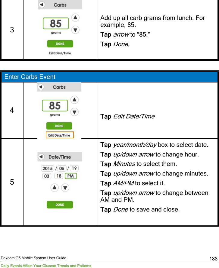 Dexcom G5 Mobile System User Guide Daily Events Affect Your Glucose Trends and Patterns 188 3   Add up all carb grams from lunch. For example, 85. Tap arrow to “85.” Tap Done.  Enter Carbs Event 4   Tap Edit Date/Time 5   Tap year/month/day box to select date. Tap up/down arrow to change hour. Tap Minutes to select them. Tap up/down arrow to change minutes. Tap AM/PM to select it. Tap up/down arrow to change between AM and PM. Tap Done to save and close.  
