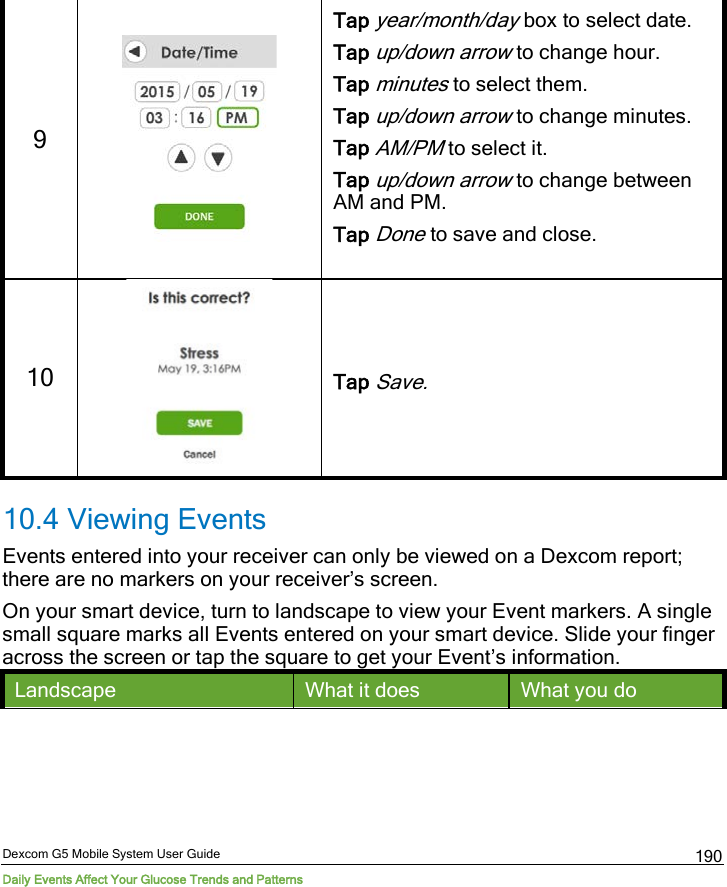  Dexcom G5 Mobile System User Guide Daily Events Affect Your Glucose Trends and Patterns 190 9   Tap year/month/day box to select date. Tap up/down arrow to change hour. Tap minutes to select them. Tap up/down arrow to change minutes. Tap AM/PM to select it. Tap up/down arrow to change between AM and PM. Tap Done to save and close.  10  Tap Save. 10.4 Viewing Events  Events entered into your receiver can only be viewed on a Dexcom report; there are no markers on your receiver’s screen.  On your smart device, turn to landscape to view your Event markers. A single small square marks all Events entered on your smart device. Slide your finger across the screen or tap the square to get your Event’s information. Landscape What it does What you do 