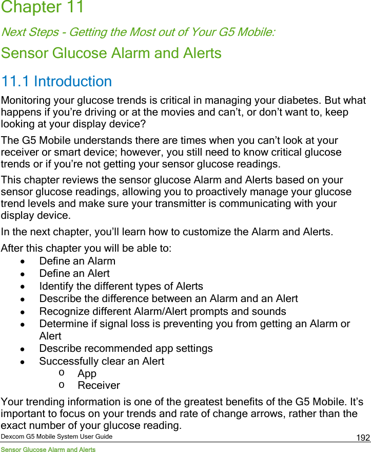  Dexcom G5 Mobile System User Guide Sensor Glucose Alarm and Alerts 192 Chapter 11 Next Steps - Getting the Most out of Your G5 Mobile: Sensor Glucose Alarm and Alerts 11.1 Introduction Monitoring your glucose trends is critical in managing your diabetes. But what happens if you’re driving or at the movies and can’t, or don’t want to, keep looking at your display device? The G5 Mobile understands there are times when you can’t look at your receiver or smart device; however, you still need to know critical glucose trends or if you’re not getting your sensor glucose readings.  This chapter reviews the sensor glucose Alarm and Alerts based on your sensor glucose readings, allowing you to proactively manage your glucose trend levels and make sure your transmitter is communicating with your display device.  In the next chapter, you’ll learn how to customize the Alarm and Alerts.  After this chapter you will be able to: • Define an Alarm  • Define an Alert • Identify the different types of Alerts • Describe the difference between an Alarm and an Alert • Recognize different Alarm/Alert prompts and sounds • Determine if signal loss is preventing you from getting an Alarm or Alert • Describe recommended app settings  • Successfully clear an Alert o App o Receiver Your trending information is one of the greatest benefits of the G5 Mobile. It’s important to focus on your trends and rate of change arrows, rather than the exact number of your glucose reading. 
