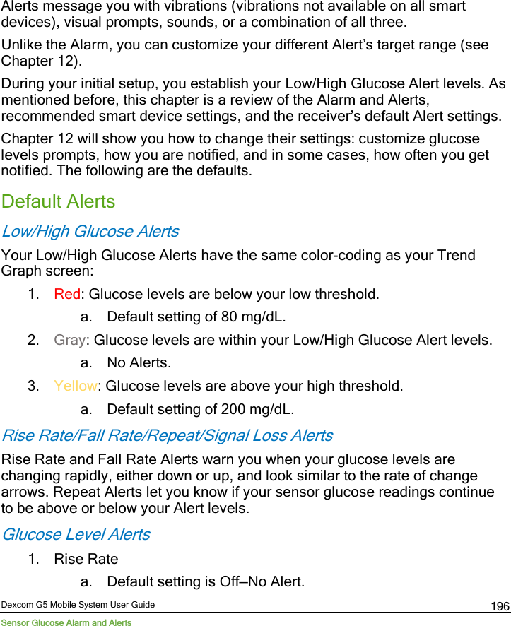  Dexcom G5 Mobile System User Guide Sensor Glucose Alarm and Alerts 196 Alerts message you with vibrations (vibrations not available on all smart devices), visual prompts, sounds, or a combination of all three.  Unlike the Alarm, you can customize your different Alert’s target range (see Chapter 12).  During your initial setup, you establish your Low/High Glucose Alert levels. As mentioned before, this chapter is a review of the Alarm and Alerts, recommended smart device settings, and the receiver’s default Alert settings. Chapter 12 will show you how to change their settings: customize glucose levels prompts, how you are notified, and in some cases, how often you get notified. The following are the defaults. Default Alerts Low/High Glucose Alerts Your Low/High Glucose Alerts have the same color-coding as your Trend Graph screen:  1. Red: Glucose levels are below your low threshold. a. Default setting of 80 mg/dL. 2. Gray: Glucose levels are within your Low/High Glucose Alert levels. a. No Alerts. 3. Yellow: Glucose levels are above your high threshold. a. Default setting of 200 mg/dL. Rise Rate/Fall Rate/Repeat/Signal Loss Alerts Rise Rate and Fall Rate Alerts warn you when your glucose levels are changing rapidly, either down or up, and look similar to the rate of change arrows. Repeat Alerts let you know if your sensor glucose readings continue to be above or below your Alert levels. Glucose Level Alerts 1. Rise Rate a. Default setting is Off—No Alert. 