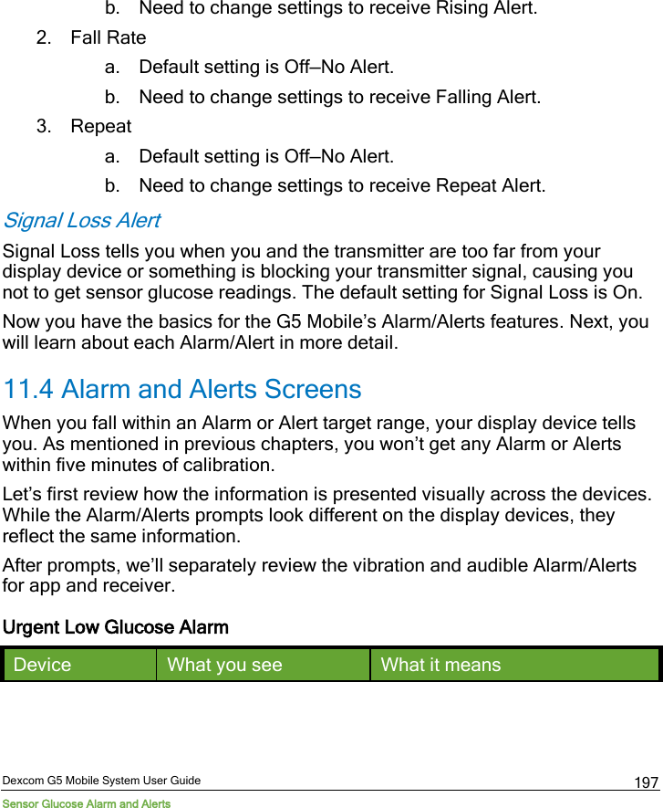 Dexcom G5 Mobile System User Guide Sensor Glucose Alarm and Alerts 197 b. Need to change settings to receive Rising Alert. 2. Fall Rate a. Default setting is Off—No Alert. b. Need to change settings to receive Falling Alert.  3. Repeat a. Default setting is Off—No Alert. b. Need to change settings to receive Repeat Alert. Signal Loss Alert Signal Loss tells you when you and the transmitter are too far from your display device or something is blocking your transmitter signal, causing you not to get sensor glucose readings. The default setting for Signal Loss is On. Now you have the basics for the G5 Mobile’s Alarm/Alerts features. Next, you will learn about each Alarm/Alert in more detail. 11.4 Alarm and Alerts Screens When you fall within an Alarm or Alert target range, your display device tells you. As mentioned in previous chapters, you won’t get any Alarm or Alerts within five minutes of calibration. Let’s first review how the information is presented visually across the devices. While the Alarm/Alerts prompts look different on the display devices, they reflect the same information. After prompts, we’ll separately review the vibration and audible Alarm/Alerts for app and receiver.  Urgent Low Glucose Alarm Device What you see What it means 
