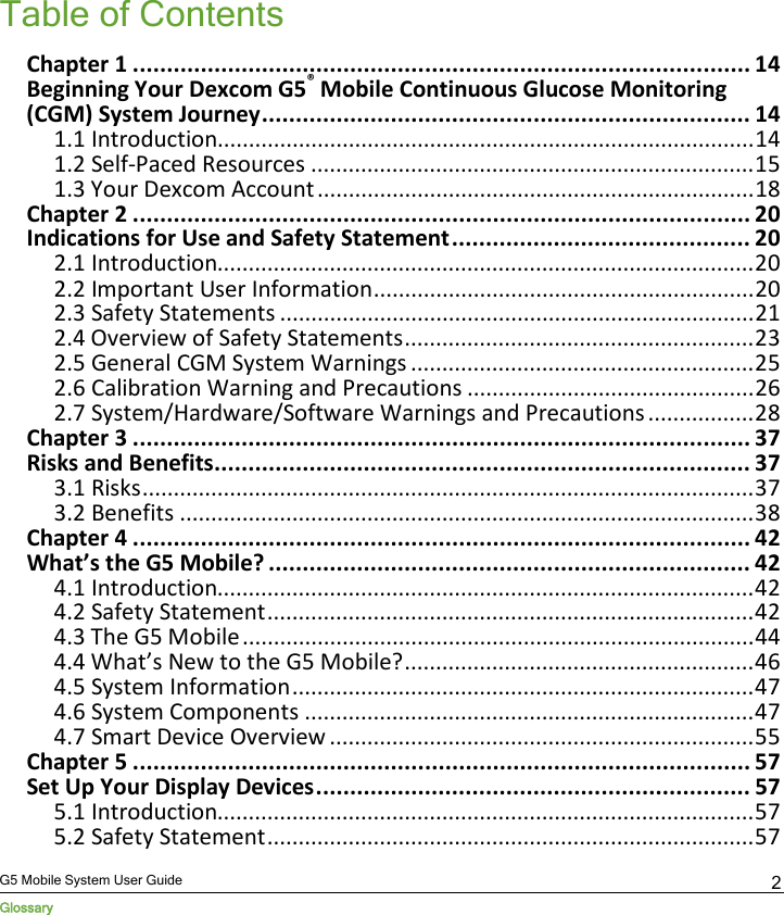  G5 Mobile System User Guide Glossary 2 Table of Contents Chapter 1 ........................................................................................... 14 Beginning Your Dexcom G5® Mobile Continuous Glucose Monitoring (CGM) System Journey ........................................................................ 14 1.1 Introduction...................................................................................... 14 1.2 Self-Paced Resources ....................................................................... 15 1.3 Your Dexcom Account ...................................................................... 18 Chapter 2 ........................................................................................... 20 Indications for Use and Safety Statement ............................................ 20 2.1 Introduction...................................................................................... 20 2.2 Important User Information ............................................................. 20 2.3 Safety Statements ............................................................................ 21 2.4 Overview of Safety Statements ........................................................ 23 2.5 General CGM System Warnings ....................................................... 25 2.6 Calibration Warning and Precautions .............................................. 26 2.7 System/Hardware/Software Warnings and Precautions ................. 28 Chapter 3 ........................................................................................... 37 Risks and Benefits ............................................................................... 37 3.1 Risks .................................................................................................. 37 3.2 Benefits ............................................................................................ 38 Chapter 4 ........................................................................................... 42 What’s the G5 Mobile? ....................................................................... 42 4.1 Introduction...................................................................................... 42 4.2 Safety Statement .............................................................................. 42 4.3 The G5 Mobile .................................................................................. 44 4.4 What’s New to the G5 Mobile? ........................................................ 46 4.5 System Information .......................................................................... 47 4.6 System Components ........................................................................ 47 4.7 Smart Device Overview .................................................................... 55 Chapter 5 ........................................................................................... 57 Set Up Your Display Devices ................................................................ 57 5.1 Introduction...................................................................................... 57 5.2 Safety Statement .............................................................................. 57 