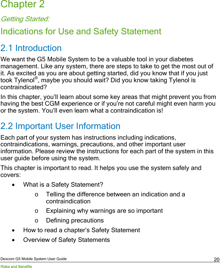  Dexcom G5 Mobile System User Guide Risks and Benefits 20 Chapter 2 Getting Started: Indications for Use and Safety Statement 2.1 Introduction We want the G5 Mobile System to be a valuable tool in your diabetes management. Like any system, there are steps to take to get the most out of it. As excited as you are about getting started, did you know that if you just took Tylenol®, maybe you should wait? Did you know taking Tylenol is contraindicated? In this chapter, you’ll learn about some key areas that might prevent you from having the best CGM experience or if you’re not careful might even harm you or the system. You’ll even learn what a contraindication is! 2.2 Important User Information Each part of your system has instructions including indications, contraindications, warnings, precautions, and other important user information. Please review the instructions for each part of the system in this user guide before using the system.  This chapter is important to read. It helps you use the system safely and covers: • What is a Safety Statement? o Telling the difference between an indication and a contraindication o Explaining why warnings are so important o Defining precautions • How to read a chapter’s Safety Statement • Overview of Safety Statements 