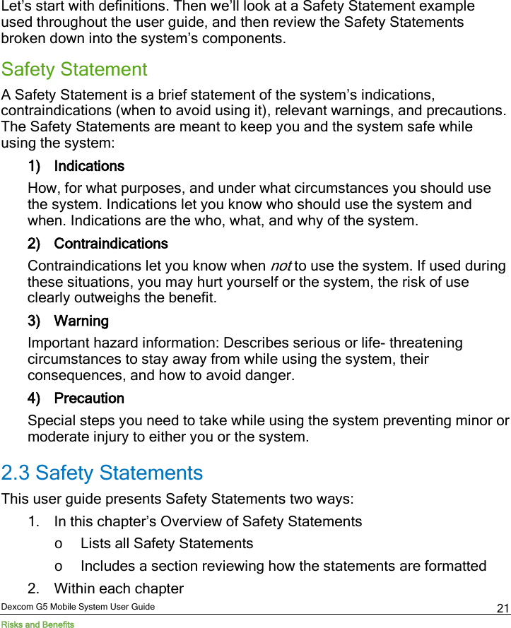 Dexcom G5 Mobile System User Guide Risks and Benefits 21 Let’s start with definitions. Then we’ll look at a Safety Statement example used throughout the user guide, and then review the Safety Statements broken down into the system’s components. Safety Statement A Safety Statement is a brief statement of the system’s indications, contraindications (when to avoid using it), relevant warnings, and precautions. The Safety Statements are meant to keep you and the system safe while using the system: 1) Indications How, for what purposes, and under what circumstances you should use the system. Indications let you know who should use the system and when. Indications are the who, what, and why of the system. 2) Contraindications Contraindications let you know when not to use the system. If used during these situations, you may hurt yourself or the system, the risk of use clearly outweighs the benefit.  3) Warning Important hazard information: Describes serious or life- threatening circumstances to stay away from while using the system, their consequences, and how to avoid danger. 4) Precaution Special steps you need to take while using the system preventing minor or moderate injury to either you or the system.  2.3 Safety Statements This user guide presents Safety Statements two ways: 1. In this chapter’s Overview of Safety Statements o Lists all Safety Statements o Includes a section reviewing how the statements are formatted 2. Within each chapter 