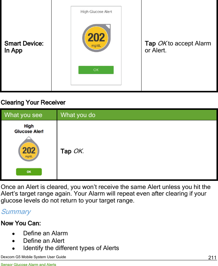  Dexcom G5 Mobile System User Guide Sensor Glucose Alarm and Alerts 211 Smart Device: In App  Tap OK to accept Alarm or Alert. Clearing Your Receiver What you see What you do  Tap OK. Once an Alert is cleared, you won’t receive the same Alert unless you hit the Alert’s target range again. Your Alarm will repeat even after clearing if your glucose levels do not return to your target range. Summary Now You Can: • Define an Alarm  • Define an Alert • Identify the different types of Alerts 
