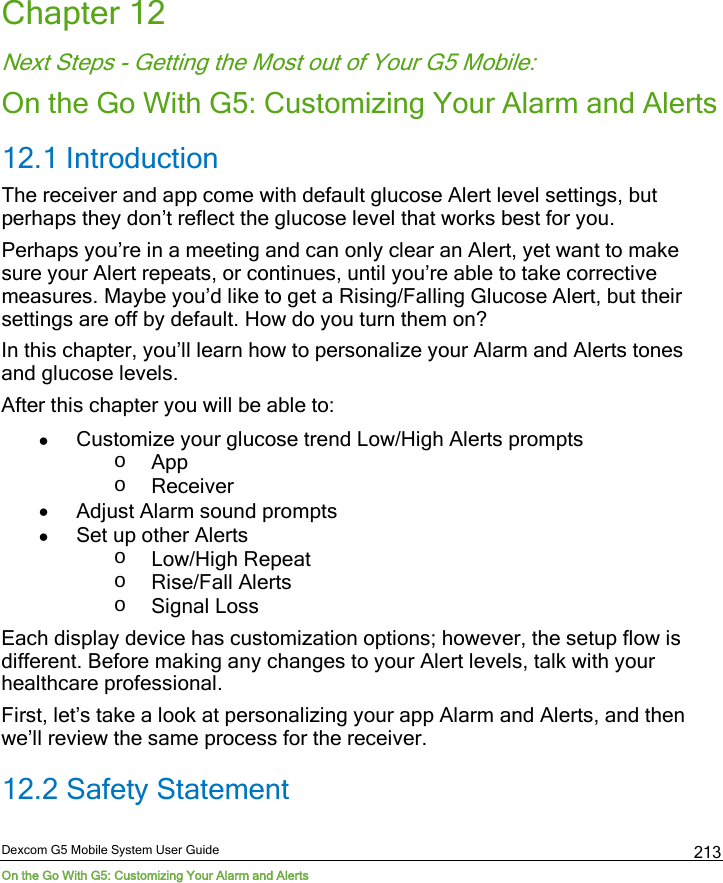  Dexcom G5 Mobile System User Guide On the Go With G5: Customizing Your Alarm and Alerts 213 Chapter 12 Next Steps - Getting the Most out of Your G5 Mobile: On the Go With G5: Customizing Your Alarm and Alerts 12.1 Introduction The receiver and app come with default glucose Alert level settings, but perhaps they don’t reflect the glucose level that works best for you.  Perhaps you’re in a meeting and can only clear an Alert, yet want to make sure your Alert repeats, or continues, until you’re able to take corrective measures. Maybe you’d like to get a Rising/Falling Glucose Alert, but their settings are off by default. How do you turn them on? In this chapter, you’ll learn how to personalize your Alarm and Alerts tones and glucose levels. After this chapter you will be able to:  • Customize your glucose trend Low/High Alerts prompts o App o Receiver • Adjust Alarm sound prompts • Set up other Alerts o Low/High Repeat  o Rise/Fall Alerts o Signal Loss Each display device has customization options; however, the setup flow is different. Before making any changes to your Alert levels, talk with your healthcare professional. First, let’s take a look at personalizing your app Alarm and Alerts, and then we’ll review the same process for the receiver. 12.2 Safety Statement 