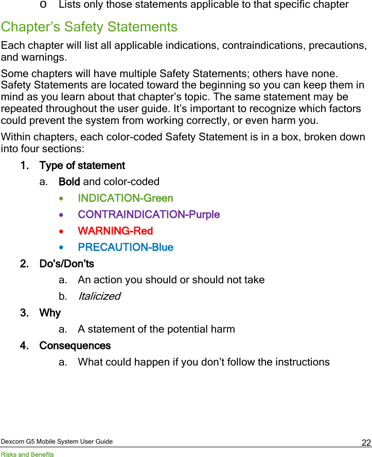  Dexcom G5 Mobile System User Guide Risks and Benefits 22 o Lists only those statements applicable to that specific chapter Chapter’s Safety Statements  Each chapter will list all applicable indications, contraindications, precautions, and warnings. Some chapters will have multiple Safety Statements; others have none. Safety Statements are located toward the beginning so you can keep them in mind as you learn about that chapter’s topic. The same statement may be repeated throughout the user guide. It’s important to recognize which factors could prevent the system from working correctly, or even harm you. Within chapters, each color-coded Safety Statement is in a box, broken down into four sections: 1. Type of statement a. Bold and color-coded • INDICATION-Green • CONTRAINDICATION-Purple • WARNING-Red • PRECAUTION-Blue 2. Do’s/Don’ts a. An action you should or should not take b. Italicized 3. Why a. A statement of the potential harm 4. Consequences a. What could happen if you don’t follow the instructions    