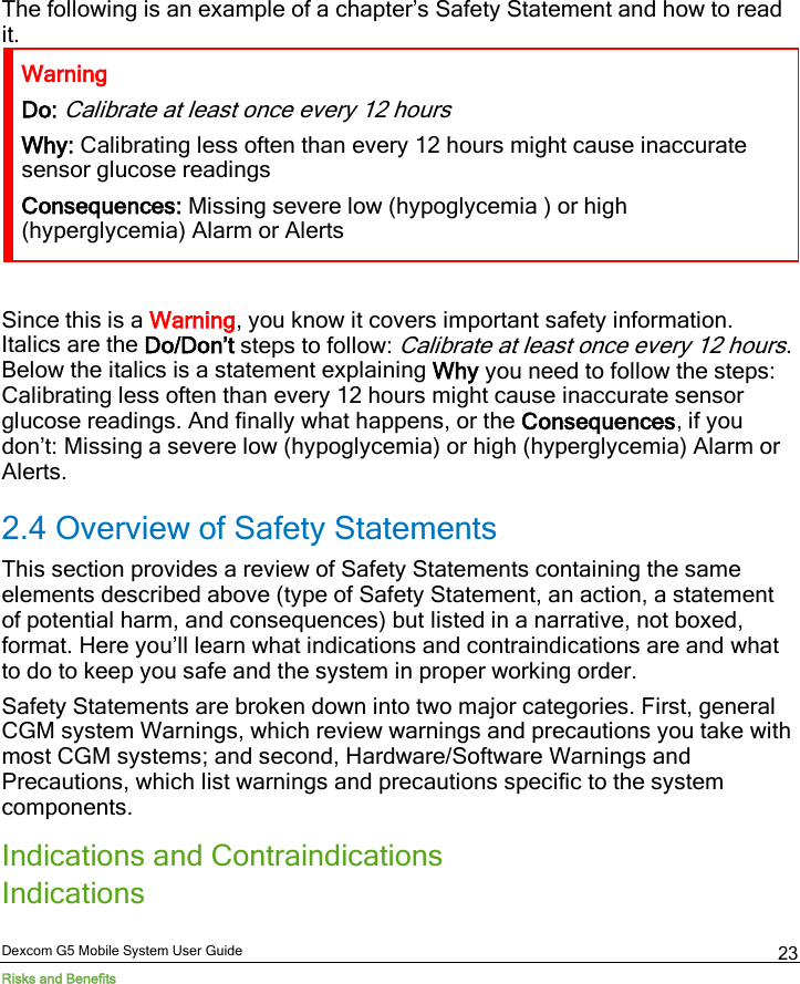  Dexcom G5 Mobile System User Guide Risks and Benefits 23 The following is an example of a chapter’s Safety Statement and how to read it. Warning Do: Calibrate at least once every 12 hours Why: Calibrating less often than every 12 hours might cause inaccurate sensor glucose readings  Consequences: Missing severe low (hypoglycemia ) or high (hyperglycemia) Alarm or Alerts  Since this is a Warning, you know it covers important safety information. Italics are the Do/Don’t steps to follow: Calibrate at least once every 12 hours. Below the italics is a statement explaining Why you need to follow the steps: Calibrating less often than every 12 hours might cause inaccurate sensor glucose readings. And finally what happens, or the Consequences, if you don’t: Missing a severe low (hypoglycemia) or high (hyperglycemia) Alarm or Alerts. 2.4 Overview of Safety Statements This section provides a review of Safety Statements containing the same elements described above (type of Safety Statement, an action, a statement of potential harm, and consequences) but listed in a narrative, not boxed, format. Here you’ll learn what indications and contraindications are and what to do to keep you safe and the system in proper working order. Safety Statements are broken down into two major categories. First, general CGM system Warnings, which review warnings and precautions you take with most CGM systems; and second, Hardware/Software Warnings and Precautions, which list warnings and precautions specific to the system components.   Indications and Contraindications Indications  