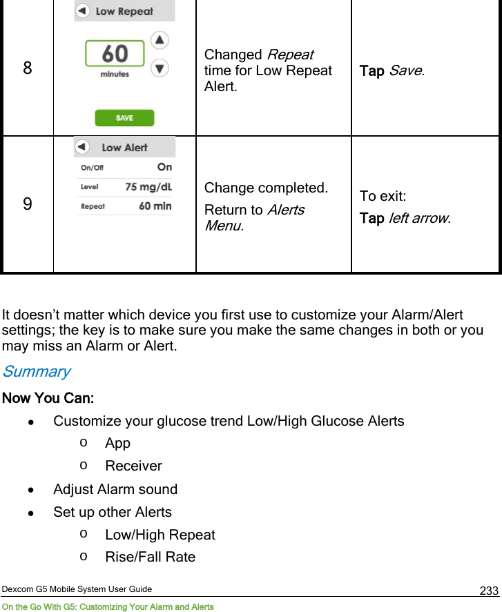  Dexcom G5 Mobile System User Guide On the Go With G5: Customizing Your Alarm and Alerts 233 8   Changed Repeat time for Low Repeat Alert. Tap Save. 9   Change completed. Return to Alerts Menu. To exit: Tap left arrow.  It doesn’t matter which device you first use to customize your Alarm/Alert settings; the key is to make sure you make the same changes in both or you may miss an Alarm or Alert. Summary Now You Can: • Customize your glucose trend Low/High Glucose Alerts o App o Receiver • Adjust Alarm sound  • Set up other Alerts o Low/High Repeat  o Rise/Fall Rate 