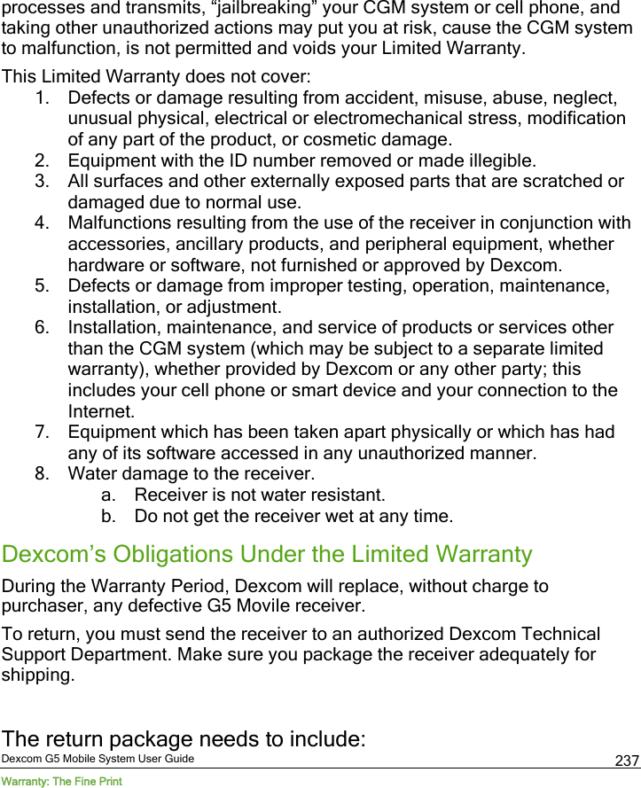 Dexcom G5 Mobile System User Guide Warranty: The Fine Print 237 processes and transmits, “jailbreaking” your CGM system or cell phone, and taking other unauthorized actions may put you at risk, cause the CGM system to malfunction, is not permitted and voids your Limited Warranty. This Limited Warranty does not cover:  1. Defects or damage resulting from accident, misuse, abuse, neglect, unusual physical, electrical or electromechanical stress, modification of any part of the product, or cosmetic damage. 2. Equipment with the ID number removed or made illegible. 3. All surfaces and other externally exposed parts that are scratched or damaged due to normal use. 4. Malfunctions resulting from the use of the receiver in conjunction with accessories, ancillary products, and peripheral equipment, whether hardware or software, not furnished or approved by Dexcom. 5. Defects or damage from improper testing, operation, maintenance, installation, or adjustment. 6. Installation, maintenance, and service of products or services other than the CGM system (which may be subject to a separate limited warranty), whether provided by Dexcom or any other party; this includes your cell phone or smart device and your connection to the Internet. 7. Equipment which has been taken apart physically or which has had any of its software accessed in any unauthorized manner. 8. Water damage to the receiver. a. Receiver is not water resistant. b. Do not get the receiver wet at any time. Dexcom’s Obligations Under the Limited Warranty During the Warranty Period, Dexcom will replace, without charge to purchaser, any defective G5 Movile receiver.  To return, you must send the receiver to an authorized Dexcom Technical Support Department. Make sure you package the receiver adequately for shipping.  The return package needs to include: 