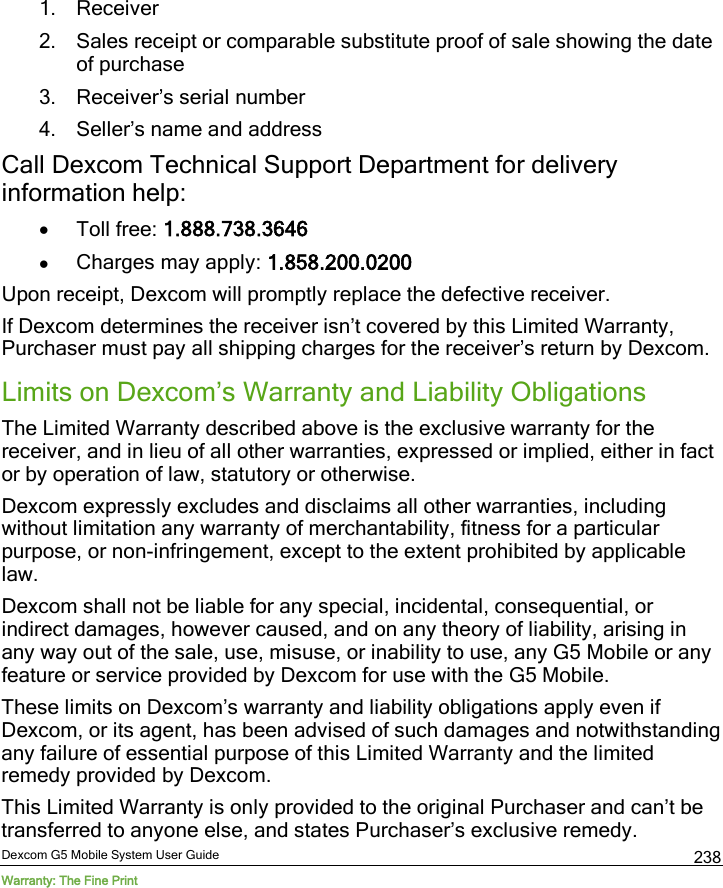  Dexcom G5 Mobile System User Guide Warranty: The Fine Print 238 1. Receiver 2. Sales receipt or comparable substitute proof of sale showing the date of purchase  3. Receiver’s serial number  4. Seller’s name and address Call Dexcom Technical Support Department for delivery information help: • Toll free: 1.888.738.3646 • Charges may apply: 1.858.200.0200 Upon receipt, Dexcom will promptly replace the defective receiver.  If Dexcom determines the receiver isn’t covered by this Limited Warranty, Purchaser must pay all shipping charges for the receiver’s return by Dexcom.  Limits on Dexcom’s Warranty and Liability Obligations The Limited Warranty described above is the exclusive warranty for the receiver, and in lieu of all other warranties, expressed or implied, either in fact or by operation of law, statutory or otherwise. Dexcom expressly excludes and disclaims all other warranties, including without limitation any warranty of merchantability, fitness for a particular purpose, or non-infringement, except to the extent prohibited by applicable law.  Dexcom shall not be liable for any special, incidental, consequential, or indirect damages, however caused, and on any theory of liability, arising in any way out of the sale, use, misuse, or inability to use, any G5 Mobile or any feature or service provided by Dexcom for use with the G5 Mobile.  These limits on Dexcom’s warranty and liability obligations apply even if Dexcom, or its agent, has been advised of such damages and notwithstanding any failure of essential purpose of this Limited Warranty and the limited remedy provided by Dexcom. This Limited Warranty is only provided to the original Purchaser and can’t be transferred to anyone else, and states Purchaser’s exclusive remedy. 