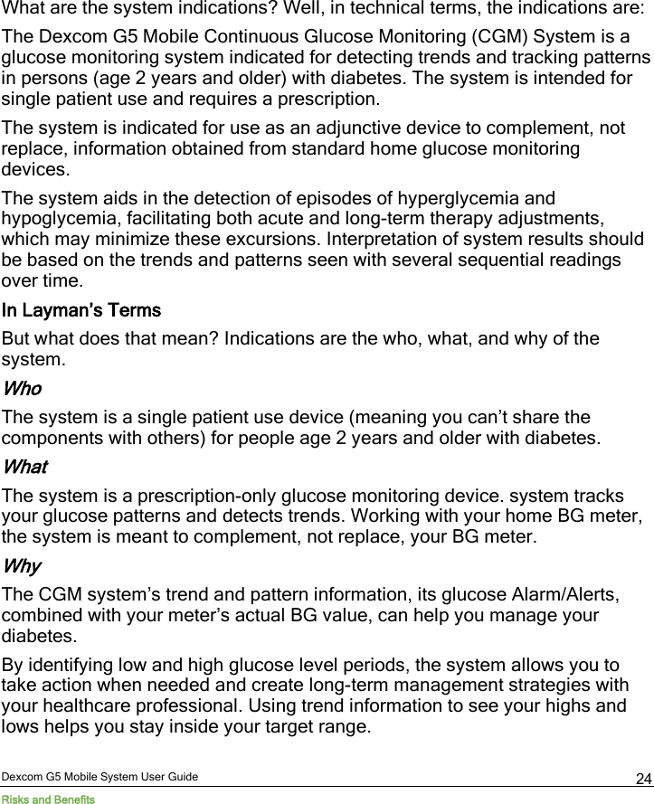  Dexcom G5 Mobile System User Guide Risks and Benefits 24 What are the system indications? Well, in technical terms, the indications are: The Dexcom G5 Mobile Continuous Glucose Monitoring (CGM) System is a glucose monitoring system indicated for detecting trends and tracking patterns in persons (age 2 years and older) with diabetes. The system is intended for single patient use and requires a prescription. The system is indicated for use as an adjunctive device to complement, not replace, information obtained from standard home glucose monitoring devices. The system aids in the detection of episodes of hyperglycemia and hypoglycemia, facilitating both acute and long-term therapy adjustments, which may minimize these excursions. Interpretation of system results should be based on the trends and patterns seen with several sequential readings over time. In Layman’s Terms But what does that mean? Indications are the who, what, and why of the system.  Who The system is a single patient use device (meaning you can’t share the components with others) for people age 2 years and older with diabetes. What The system is a prescription-only glucose monitoring device. system tracks your glucose patterns and detects trends. Working with your home BG meter, the system is meant to complement, not replace, your BG meter. Why The CGM system’s trend and pattern information, its glucose Alarm/Alerts, combined with your meter’s actual BG value, can help you manage your diabetes. By identifying low and high glucose level periods, the system allows you to take action when needed and create long-term management strategies with your healthcare professional. Using trend information to see your highs and lows helps you stay inside your target range.  