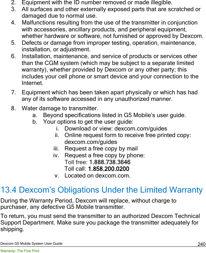  Dexcom G5 Mobile System User Guide Warranty: The Fine Print 240 2. Equipment with the ID number removed or made illegible. 3. All surfaces and other externally exposed parts that are scratched or damaged due to normal use. 4. Malfunctions resulting from the use of the transmitter in conjunction with accessories, ancillary products, and peripheral equipment, whether hardware or software, not furnished or approved by Dexcom. 5. Defects or damage from improper testing, operation, maintenance, installation, or adjustment. 6. Installation, maintenance, and service of products or services other than the CGM system (which may be subject to a separate limited warranty), whether provided by Dexcom or any other party; this includes your cell phone or smart device and your connection to the Internet. 7. Equipment which has been taken apart physically or which has had any of its software accessed in any unauthorized manner. 8. Water damage to transmitter. a. Beyond specifications listed in G5 Mobile’s user guide. b. Your options to get the user guide: i. Download or view: dexcom.com/guides ii. Online request form to receive free printed copy: dexcom.com/guides iii. Request a free copy by mail iv. Request a free copy by phone: Toll free: 1.888.738.3646  Toll call: 1.858.200.0200 v. Located on dexcom.com. 13.4 Dexcom’s Obligations Under the Limited Warranty During the Warranty Period, Dexcom will replace, without charge to purchaser, any defective G5 Mobile transmitter.  To return, you must send the transmitter to an authorized Dexcom Technical Support Department. Make sure you package the transmitter adequately for shipping. 