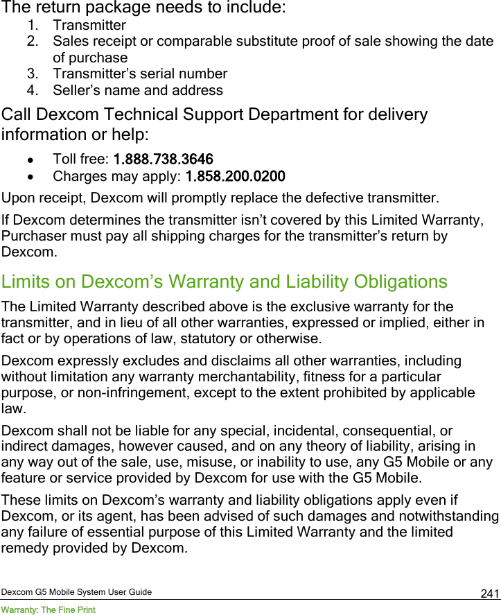  Dexcom G5 Mobile System User Guide Warranty: The Fine Print 241 The return package needs to include: 1. Transmitter 2. Sales receipt or comparable substitute proof of sale showing the date of purchase  3. Transmitter’s serial number  4. Seller’s name and address Call Dexcom Technical Support Department for delivery information or help: • Toll free: 1.888.738.3646 • Charges may apply: 1.858.200.0200  Upon receipt, Dexcom will promptly replace the defective transmitter.  If Dexcom determines the transmitter isn’t covered by this Limited Warranty, Purchaser must pay all shipping charges for the transmitter’s return by Dexcom.  Limits on Dexcom’s Warranty and Liability Obligations The Limited Warranty described above is the exclusive warranty for the transmitter, and in lieu of all other warranties, expressed or implied, either in fact or by operations of law, statutory or otherwise.  Dexcom expressly excludes and disclaims all other warranties, including without limitation any warranty merchantability, fitness for a particular purpose, or non-infringement, except to the extent prohibited by applicable law.  Dexcom shall not be liable for any special, incidental, consequential, or indirect damages, however caused, and on any theory of liability, arising in any way out of the sale, use, misuse, or inability to use, any G5 Mobile or any feature or service provided by Dexcom for use with the G5 Mobile.  These limits on Dexcom’s warranty and liability obligations apply even if Dexcom, or its agent, has been advised of such damages and notwithstanding any failure of essential purpose of this Limited Warranty and the limited remedy provided by Dexcom. 