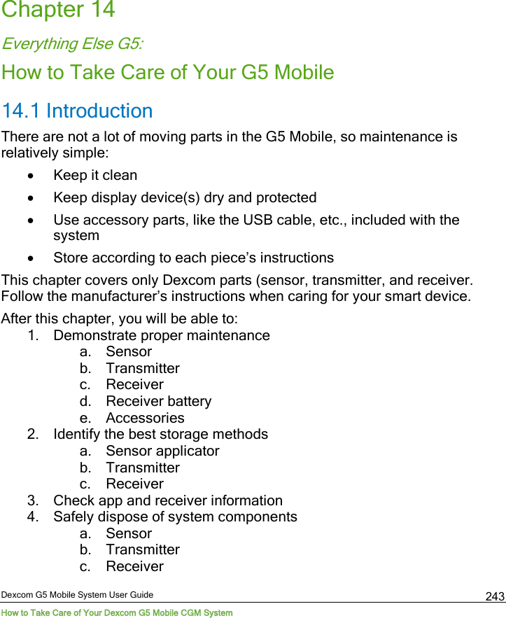  Dexcom G5 Mobile System User Guide How to Take Care of Your Dexcom G5 Mobile CGM System 243 Chapter 14 Everything Else G5: How to Take Care of Your G5 Mobile 14.1 Introduction  There are not a lot of moving parts in the G5 Mobile, so maintenance is relatively simple:  • Keep it clean • Keep display device(s) dry and protected • Use accessory parts, like the USB cable, etc., included with the system • Store according to each piece’s instructions This chapter covers only Dexcom parts (sensor, transmitter, and receiver. Follow the manufacturer’s instructions when caring for your smart device. After this chapter, you will be able to:  1. Demonstrate proper maintenance  a. Sensor b. Transmitter c. Receiver d. Receiver battery e. Accessories 2. Identify the best storage methods a. Sensor applicator b. Transmitter c. Receiver 3. Check app and receiver information 4. Safely dispose of system components a. Sensor b. Transmitter c. Receiver 