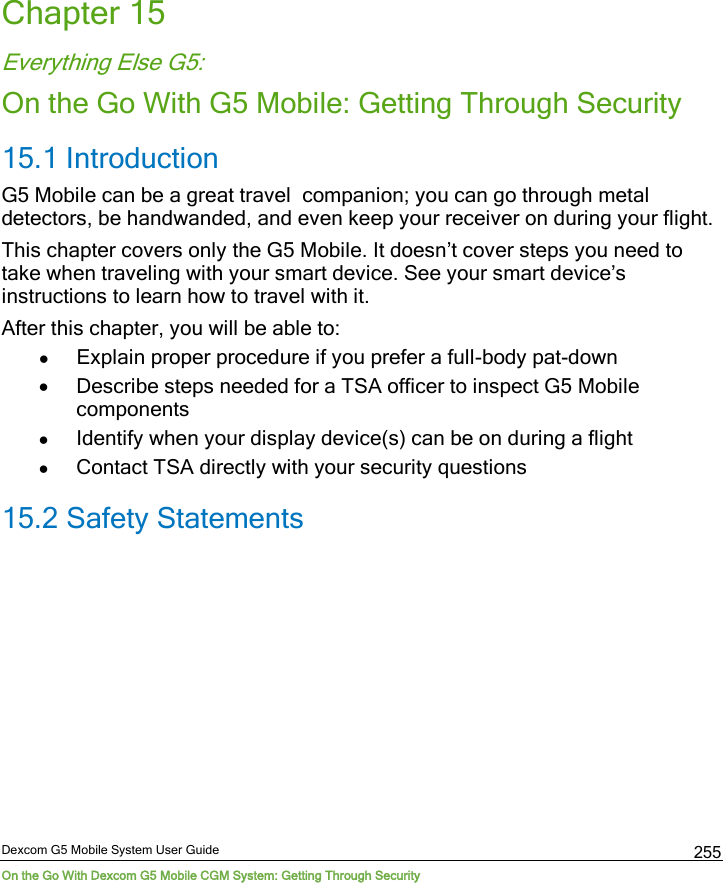  Dexcom G5 Mobile System User Guide On the Go With Dexcom G5 Mobile CGM System: Getting Through Security 255 Chapter 15 Everything Else G5: On the Go With G5 Mobile: Getting Through Security 15.1 Introduction  G5 Mobile can be a great travel  companion; you can go through metal detectors, be handwanded, and even keep your receiver on during your flight. This chapter covers only the G5 Mobile. It doesn’t cover steps you need to take when traveling with your smart device. See your smart device’s instructions to learn how to travel with it. After this chapter, you will be able to: • Explain proper procedure if you prefer a full-body pat-down • Describe steps needed for a TSA officer to inspect G5 Mobile components • Identify when your display device(s) can be on during a flight • Contact TSA directly with your security questions 15.2 Safety Statements  
