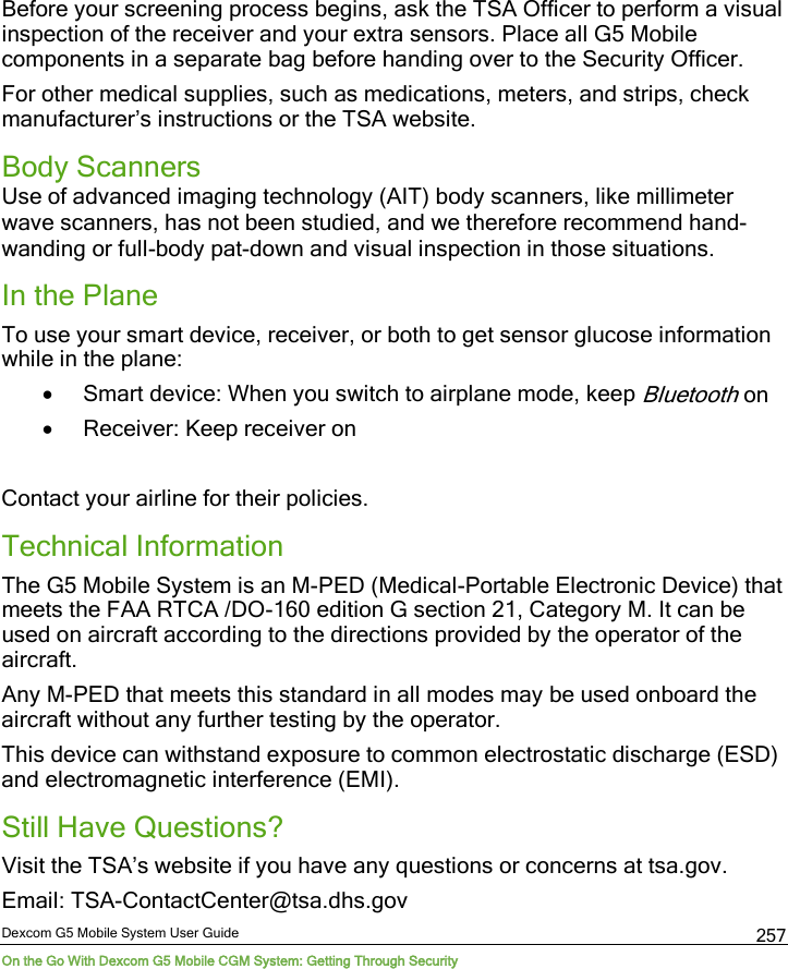  Dexcom G5 Mobile System User Guide On the Go With Dexcom G5 Mobile CGM System: Getting Through Security 257 Before your screening process begins, ask the TSA Officer to perform a visual inspection of the receiver and your extra sensors. Place all G5 Mobile components in a separate bag before handing over to the Security Officer.  For other medical supplies, such as medications, meters, and strips, check manufacturer’s instructions or the TSA website. Body Scanners  Use of advanced imaging technology (AIT) body scanners, like millimeter wave scanners, has not been studied, and we therefore recommend hand-wanding or full-body pat-down and visual inspection in those situations.  In the Plane  To use your smart device, receiver, or both to get sensor glucose information while in the plane: • Smart device: When you switch to airplane mode, keep Bluetooth on • Receiver: Keep receiver on  Contact your airline for their policies. Technical Information The G5 Mobile System is an M-PED (Medical-Portable Electronic Device) that meets the FAA RTCA /DO-160 edition G section 21, Category M. It can be used on aircraft according to the directions provided by the operator of the aircraft. Any M-PED that meets this standard in all modes may be used onboard the aircraft without any further testing by the operator.  This device can withstand exposure to common electrostatic discharge (ESD) and electromagnetic interference (EMI). Still Have Questions? Visit the TSA’s website if you have any questions or concerns at tsa.gov. Email: TSA-ContactCenter@tsa.dhs.gov 