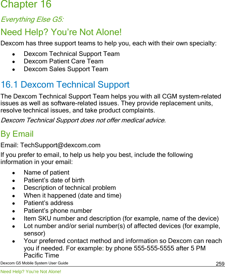  Dexcom G5 Mobile System User Guide Need Help? You’re Not Alone! 259 Chapter 16 Everything Else G5: Need Help? You’re Not Alone! Dexcom has three support teams to help you, each with their own specialty: • Dexcom Technical Support Team • Dexcom Patient Care Team • Dexcom Sales Support Team 16.1 Dexcom Technical Support The Dexcom Technical Support Team helps you with all CGM system–related issues as well as software-related issues. They provide replacement units, resolve technical issues, and take product complaints. Dexcom Technical Support does not offer medical advice. By Email Email: TechSupport@dexcom.com  If you prefer to email, to help us help you best, include the following information in your email: • Name of patient • Patient’s date of birth • Description of technical problem • When it happened (date and time) • Patient’s address  • Patient’s phone number • Item SKU number and description (for example, name of the device) • Lot number and/or serial number(s) of affected devices (for example, sensor) • Your preferred contact method and information so Dexcom can reach you if needed. For example: by phone 555-555-5555 after 5 PM Pacific Time 