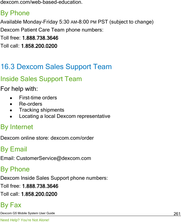  Dexcom G5 Mobile System User Guide Need Help? You’re Not Alone! 261 dexcom.com/web-based-education. By Phone Available Monday-Friday 5:30 AM-8:00 PM PST (subject to change)  Dexcom Patient Care Team phone numbers: Toll free: 1.888.738.3646 Toll call: 1.858.200.0200  16.3 Dexcom Sales Support Team Inside Sales Support Team For help with: • First-time orders • Re-orders • Tracking shipments  • Locating a local Dexcom representative By Internet Dexcom online store: dexcom.com/order By Email Email: CustomerService@dexcom.com  By Phone Dexcom Inside Sales Support phone numbers: Toll free: 1.888.738.3646 Toll call: 1.858.200.0200 By Fax 