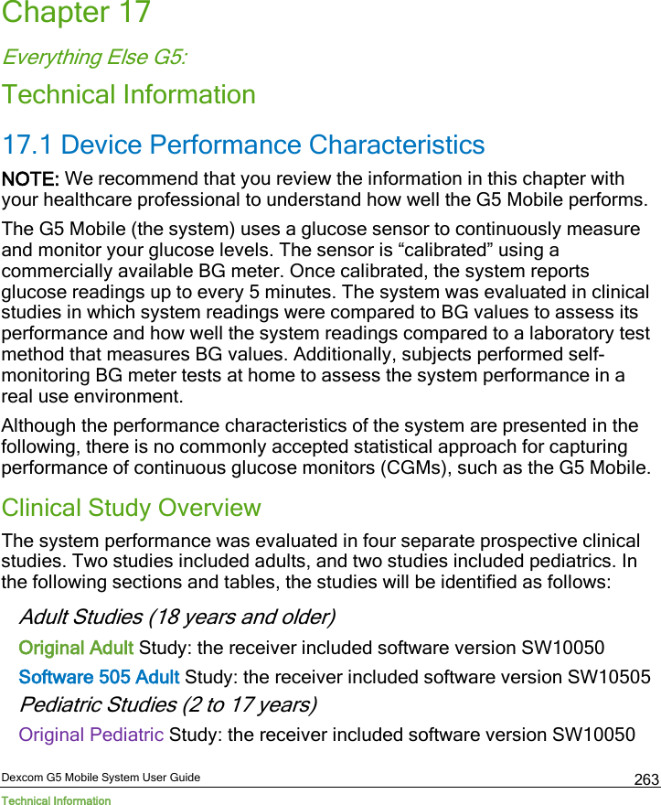  Dexcom G5 Mobile System User Guide Technical Information 263 Chapter 17 Everything Else G5: Technical Information 17.1 Device Performance Characteristics NOTE: We recommend that you review the information in this chapter with your healthcare professional to understand how well the G5 Mobile performs. The G5 Mobile (the system) uses a glucose sensor to continuously measure and monitor your glucose levels. The sensor is “calibrated” using a commercially available BG meter. Once calibrated, the system reports glucose readings up to every 5 minutes. The system was evaluated in clinical studies in which system readings were compared to BG values to assess its performance and how well the system readings compared to a laboratory test method that measures BG values. Additionally, subjects performed self-monitoring BG meter tests at home to assess the system performance in a real use environment. Although the performance characteristics of the system are presented in the following, there is no commonly accepted statistical approach for capturing performance of continuous glucose monitors (CGMs), such as the G5 Mobile. Clinical Study Overview The system performance was evaluated in four separate prospective clinical studies. Two studies included adults, and two studies included pediatrics. In the following sections and tables, the studies will be identified as follows: Adult Studies (18 years and older) Original Adult Study: the receiver included software version SW10050  Software 505 Adult Study: the receiver included software version SW10505  Pediatric Studies (2 to 17 years) Original Pediatric Study: the receiver included software version SW10050  