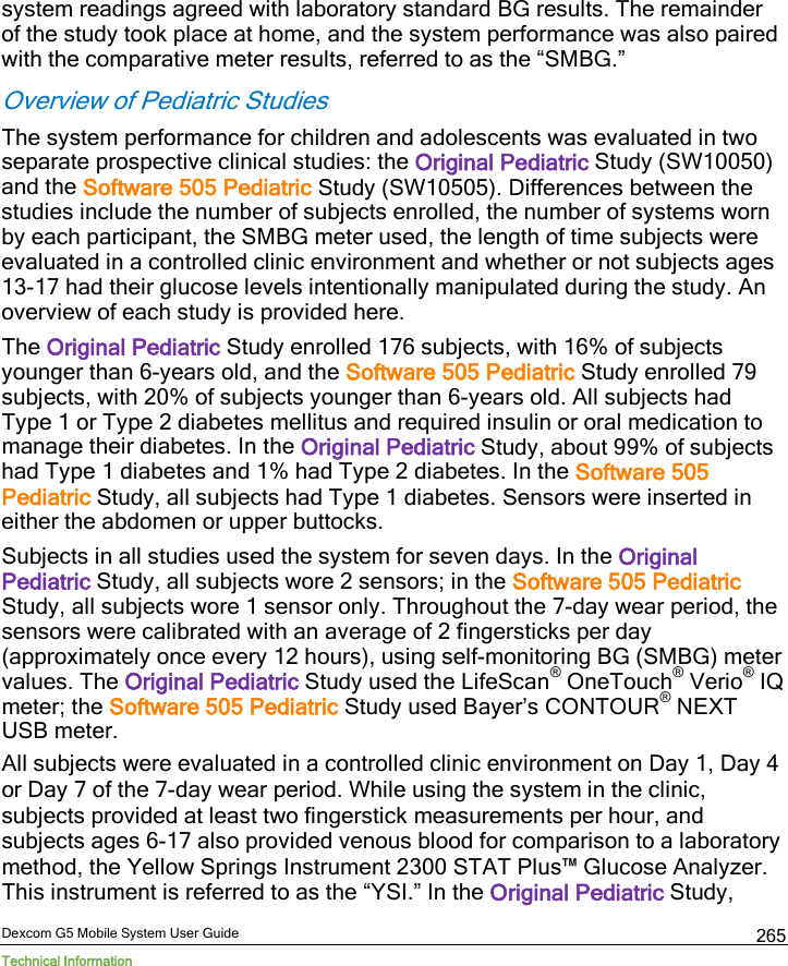  Dexcom G5 Mobile System User Guide Technical Information 265 system readings agreed with laboratory standard BG results. The remainder of the study took place at home, and the system performance was also paired with the comparative meter results, referred to as the “SMBG.”  Overview of Pediatric Studies The system performance for children and adolescents was evaluated in two separate prospective clinical studies: the Original Pediatric Study (SW10050) and the Software 505 Pediatric Study (SW10505). Differences between the studies include the number of subjects enrolled, the number of systems worn by each participant, the SMBG meter used, the length of time subjects were evaluated in a controlled clinic environment and whether or not subjects ages 13-17 had their glucose levels intentionally manipulated during the study. An overview of each study is provided here.  The Original Pediatric Study enrolled 176 subjects, with 16% of subjects younger than 6-years old, and the Software 505 Pediatric Study enrolled 79 subjects, with 20% of subjects younger than 6-years old. All subjects had Type 1 or Type 2 diabetes mellitus and required insulin or oral medication to manage their diabetes. In the Original Pediatric Study, about 99% of subjects had Type 1 diabetes and 1% had Type 2 diabetes. In the Software 505 Pediatric Study, all subjects had Type 1 diabetes. Sensors were inserted in either the abdomen or upper buttocks.  Subjects in all studies used the system for seven days. In the Original Pediatric Study, all subjects wore 2 sensors; in the Software 505 Pediatric Study, all subjects wore 1 sensor only. Throughout the 7-day wear period, the sensors were calibrated with an average of 2 fingersticks per day (approximately once every 12 hours), using self-monitoring BG (SMBG) meter values. The Original Pediatric Study used the LifeScan® OneTouch® Verio® IQ meter; the Software 505 Pediatric Study used Bayer’s CONTOUR® NEXT USB meter. All subjects were evaluated in a controlled clinic environment on Day 1, Day 4 or Day 7 of the 7-day wear period. While using the system in the clinic, subjects provided at least two fingerstick measurements per hour, and subjects ages 6-17 also provided venous blood for comparison to a laboratory method, the Yellow Springs Instrument 2300 STAT Plus™ Glucose Analyzer. This instrument is referred to as the “YSI.” In the Original Pediatric Study, 