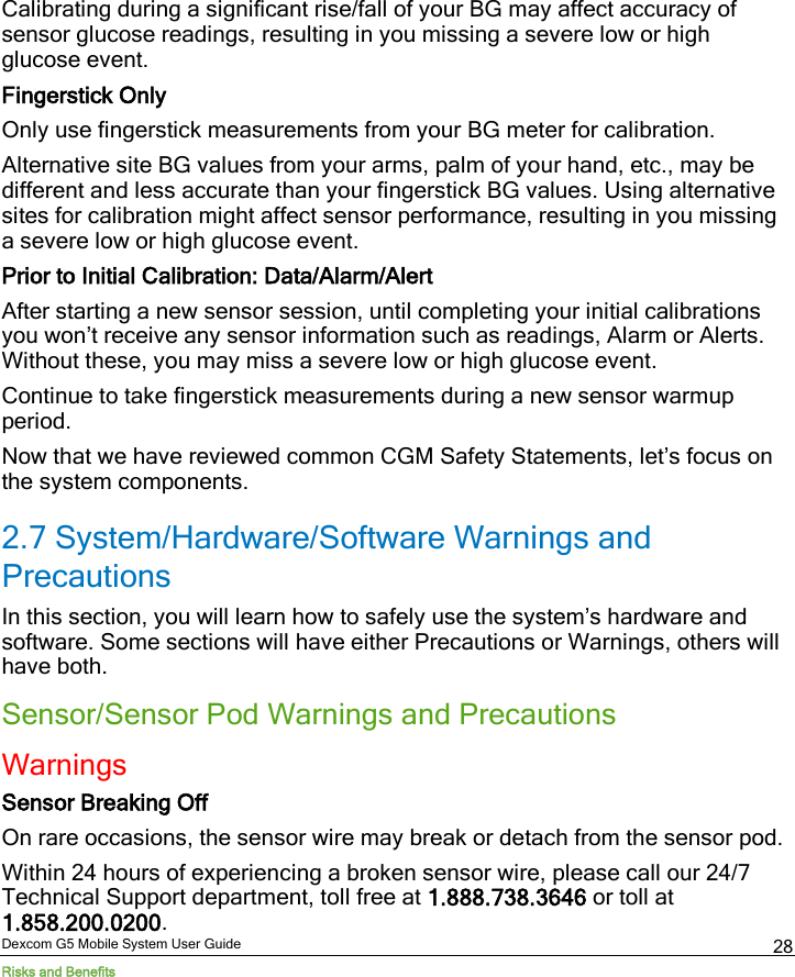  Dexcom G5 Mobile System User Guide Risks and Benefits 28 Calibrating during a significant rise/fall of your BG may affect accuracy of sensor glucose readings, resulting in you missing a severe low or high glucose event. Fingerstick Only Only use fingerstick measurements from your BG meter for calibration. Alternative site BG values from your arms, palm of your hand, etc., may be different and less accurate than your fingerstick BG values. Using alternative sites for calibration might affect sensor performance, resulting in you missing a severe low or high glucose event. Prior to Initial Calibration: Data/Alarm/Alert After starting a new sensor session, until completing your initial calibrations you won’t receive any sensor information such as readings, Alarm or Alerts. Without these, you may miss a severe low or high glucose event. Continue to take fingerstick measurements during a new sensor warmup period.  Now that we have reviewed common CGM Safety Statements, let’s focus on the system components.  2.7 System/Hardware/Software Warnings and Precautions In this section, you will learn how to safely use the system’s hardware and software. Some sections will have either Precautions or Warnings, others will have both. Sensor/Sensor Pod Warnings and Precautions Warnings Sensor Breaking Off On rare occasions, the sensor wire may break or detach from the sensor pod.  Within 24 hours of experiencing a broken sensor wire, please call our 24/7 Technical Support department, toll free at 1.888.738.3646 or toll at 1.858.200.0200.  