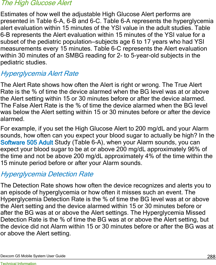 Dexcom G5 Mobile System User Guide Technical Information 288 The High Glucose Alert Estimates of how well the adjustable High Glucose Alert performs are presented in Table 6-A, 6-B and 6-C. Table 6-A represents the hyperglycemia alert evaluation within 15 minutes of the YSI value in the adult studies. Table 6-B represents the Alert evaluation within 15 minutes of the YSI value for a subset of the pediatric population—subjects age 6 to 17 years who had YSI measurements every 15 minutes. Table 6-C represents the Alert evaluation within 30 minutes of an SMBG reading for 2- to 5-year-old subjects in the pediatric studies. Hyperglycemia Alert Rate The Alert Rate shows how often the Alert is right or wrong. The True Alert Rate is the % of time the device alarmed when the BG level was at or above the Alert setting within 15 or 30 minutes before or after the device alarmed. The False Alert Rate is the % of time the device alarmed when the BG level was below the Alert setting within 15 or 30 minutes before or after the device alarmed. For example, if you set the High Glucose Alert to 200 mg/dL and your Alarm sounds, how often can you expect your blood sugar to actually be high? In the Software 505 Adult Study (Table 6-A), when your Alarm sounds, you can expect your blood sugar to be at or above 200 mg/dL approximately 96% of the time and not be above 200 mg/dL approximately 4% of the time within the 15 minute period before or after your Alarm sounds. Hyperglycemia Detection Rate The Detection Rate shows how often the device recognizes and alerts you to an episode of hyperglycemia or how often it misses such an event. The Hyperglycemia Detection Rate is the % of time the BG level was at or above the Alert setting and the device alarmed within 15 or 30 minutes before or after the BG was at or above the Alert settings. The Hyperglycemia Missed Detection Rate is the % of time the BG was at or above the Alert setting, but the device did not Alarm within 15 or 30 minutes before or after the BG was at or above the Alert setting.  