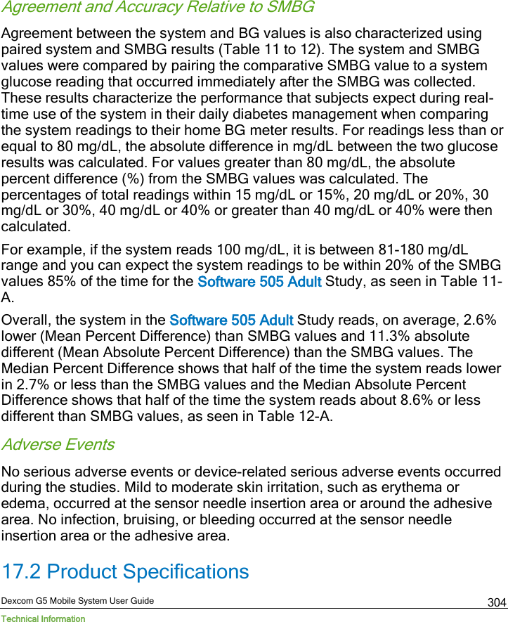  Dexcom G5 Mobile System User Guide Technical Information 304 Agreement and Accuracy Relative to SMBG Agreement between the system and BG values is also characterized using paired system and SMBG results (Table 11 to 12). The system and SMBG values were compared by pairing the comparative SMBG value to a system glucose reading that occurred immediately after the SMBG was collected. These results characterize the performance that subjects expect during real-time use of the system in their daily diabetes management when comparing the system readings to their home BG meter results. For readings less than or equal to 80 mg/dL, the absolute difference in mg/dL between the two glucose results was calculated. For values greater than 80 mg/dL, the absolute percent difference (%) from the SMBG values was calculated. The percentages of total readings within 15 mg/dL or 15%, 20 mg/dL or 20%, 30 mg/dL or 30%, 40 mg/dL or 40% or greater than 40 mg/dL or 40% were then calculated.  For example, if the system reads 100 mg/dL, it is between 81-180 mg/dL range and you can expect the system readings to be within 20% of the SMBG values 85% of the time for the Software 505 Adult Study, as seen in Table 11-A.  Overall, the system in the Software 505 Adult Study reads, on average, 2.6% lower (Mean Percent Difference) than SMBG values and 11.3% absolute different (Mean Absolute Percent Difference) than the SMBG values. The Median Percent Difference shows that half of the time the system reads lower in 2.7% or less than the SMBG values and the Median Absolute Percent Difference shows that half of the time the system reads about 8.6% or less different than SMBG values, as seen in Table 12-A. Adverse Events No serious adverse events or device-related serious adverse events occurred during the studies. Mild to moderate skin irritation, such as erythema or edema, occurred at the sensor needle insertion area or around the adhesive area. No infection, bruising, or bleeding occurred at the sensor needle insertion area or the adhesive area. 17.2 Product Specifications 