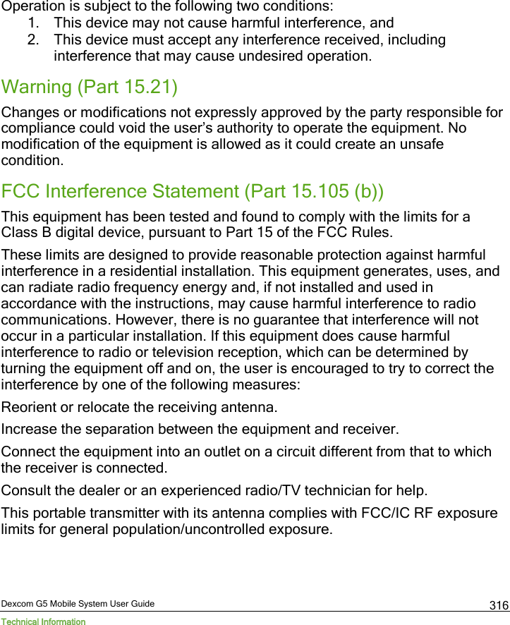  Dexcom G5 Mobile System User Guide Technical Information 316 Operation is subject to the following two conditions:  1. This device may not cause harmful interference, and  2. This device must accept any interference received, including interference that may cause undesired operation. Warning (Part 15.21) Changes or modifications not expressly approved by the party responsible for compliance could void the user’s authority to operate the equipment. No modification of the equipment is allowed as it could create an unsafe condition. FCC Interference Statement (Part 15.105 (b)) This equipment has been tested and found to comply with the limits for a Class B digital device, pursuant to Part 15 of the FCC Rules.  These limits are designed to provide reasonable protection against harmful interference in a residential installation. This equipment generates, uses, and can radiate radio frequency energy and, if not installed and used in accordance with the instructions, may cause harmful interference to radio communications. However, there is no guarantee that interference will not occur in a particular installation. If this equipment does cause harmful interference to radio or television reception, which can be determined by turning the equipment off and on, the user is encouraged to try to correct the interference by one of the following measures: Reorient or relocate the receiving antenna. Increase the separation between the equipment and receiver. Connect the equipment into an outlet on a circuit different from that to which the receiver is connected. Consult the dealer or an experienced radio/TV technician for help. This portable transmitter with its antenna complies with FCC/IC RF exposure limits for general population/uncontrolled exposure.  