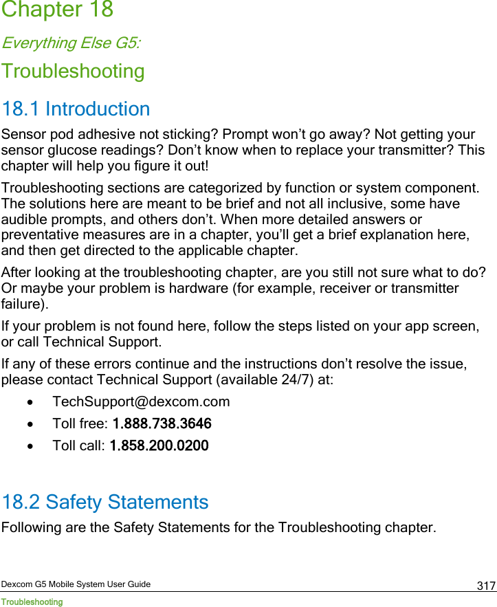  Dexcom G5 Mobile System User Guide Troubleshooting 317 Chapter 18 Everything Else G5: Troubleshooting 18.1 Introduction Sensor pod adhesive not sticking? Prompt won’t go away? Not getting your sensor glucose readings? Don’t know when to replace your transmitter? This chapter will help you figure it out! Troubleshooting sections are categorized by function or system component. The solutions here are meant to be brief and not all inclusive, some have audible prompts, and others don’t. When more detailed answers or preventative measures are in a chapter, you’ll get a brief explanation here, and then get directed to the applicable chapter. After looking at the troubleshooting chapter, are you still not sure what to do? Or maybe your problem is hardware (for example, receiver or transmitter failure). If your problem is not found here, follow the steps listed on your app screen, or call Technical Support. If any of these errors continue and the instructions don’t resolve the issue, please contact Technical Support (available 24/7) at: • TechSupport@dexcom.com • Toll free: 1.888.738.3646 • Toll call: 1.858.200.0200  18.2 Safety Statements Following are the Safety Statements for the Troubleshooting chapter. 