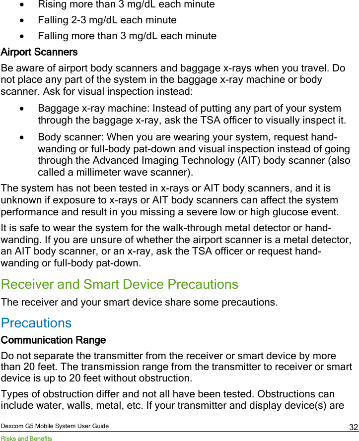  Dexcom G5 Mobile System User Guide Risks and Benefits 32 • Rising more than 3 mg/dL each minute • Falling 2-3 mg/dL each minute • Falling more than 3 mg/dL each minute Airport Scanners Be aware of airport body scanners and baggage x-rays when you travel. Do not place any part of the system in the baggage x-ray machine or body scanner. Ask for visual inspection instead: • Baggage x-ray machine: Instead of putting any part of your system through the baggage x-ray, ask the TSA officer to visually inspect it.  • Body scanner: When you are wearing your system, request hand-wanding or full-body pat-down and visual inspection instead of going through the Advanced Imaging Technology (AIT) body scanner (also called a millimeter wave scanner).   The system has not been tested in x-rays or AIT body scanners, and it is unknown if exposure to x-rays or AIT body scanners can affect the system performance and result in you missing a severe low or high glucose event. It is safe to wear the system for the walk-through metal detector or hand-wanding. If you are unsure of whether the airport scanner is a metal detector, an AIT body scanner, or an x-ray, ask the TSA officer or request hand-wanding or full-body pat-down. Receiver and Smart Device Precautions The receiver and your smart device share some precautions. Precautions Communication Range Do not separate the transmitter from the receiver or smart device by more than 20 feet. The transmission range from the transmitter to receiver or smart device is up to 20 feet without obstruction. Types of obstruction differ and not all have been tested. Obstructions can include water, walls, metal, etc. If your transmitter and display device(s) are 