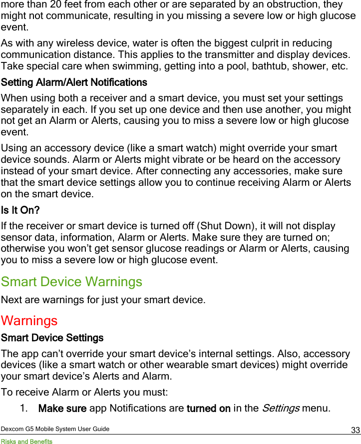  Dexcom G5 Mobile System User Guide Risks and Benefits 33 more than 20 feet from each other or are separated by an obstruction, they might not communicate, resulting in you missing a severe low or high glucose event. As with any wireless device, water is often the biggest culprit in reducing communication distance. This applies to the transmitter and display devices. Take special care when swimming, getting into a pool, bathtub, shower, etc. Setting Alarm/Alert Notifications When using both a receiver and a smart device, you must set your settings separately in each. If you set up one device and then use another, you might not get an Alarm or Alerts, causing you to miss a severe low or high glucose event. Using an accessory device (like a smart watch) might override your smart device sounds. Alarm or Alerts might vibrate or be heard on the accessory instead of your smart device. After connecting any accessories, make sure that the smart device settings allow you to continue receiving Alarm or Alerts on the smart device. Is It On? If the receiver or smart device is turned off (Shut Down), it will not display sensor data, information, Alarm or Alerts. Make sure they are turned on; otherwise you won’t get sensor glucose readings or Alarm or Alerts, causing you to miss a severe low or high glucose event. Smart Device Warnings Next are warnings for just your smart device. Warnings Smart Device Settings The app can’t override your smart device’s internal settings. Also, accessory devices (like a smart watch or other wearable smart devices) might override your smart device’s Alerts and Alarm. To receive Alarm or Alerts you must: 1. Make sure app Notifications are turned on in the Settings menu. 