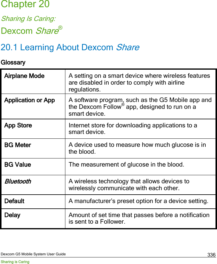  Dexcom G5 Mobile System User Guide Sharing is Caring 336 Chapter 20 Sharing Is Caring: Dexcom Share® 20.1 Learning About Dexcom Share Glossary Airplane Mode A setting on a smart device where wireless features are disabled in order to comply with airline regulations. Application or App A software program, such as the G5 Mobile app and the Dexcom Follow® app, designed to run on a smart device. App Store Internet store for downloading applications to a smart device. BG Meter A device used to measure how much glucose is in the blood. BG Value The measurement of glucose in the blood. Bluetooth A wireless technology that allows devices to wirelessly communicate with each other. Default A manufacturer’s preset option for a device setting. Delay Amount of set time that passes before a notification is sent to a Follower. 