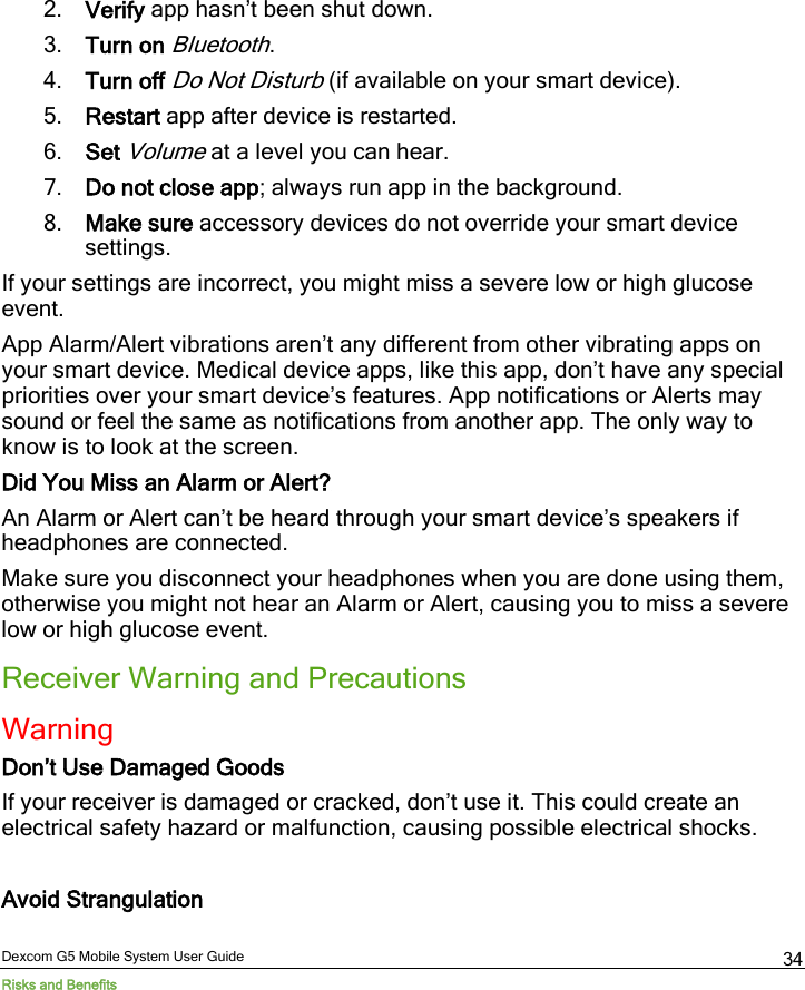  Dexcom G5 Mobile System User Guide Risks and Benefits 34 2. Verify app hasn’t been shut down. 3. Turn on Bluetooth. 4. Turn off Do Not Disturb (if available on your smart device). 5. Restart app after device is restarted. 6. Set Volume at a level you can hear. 7. Do not close app; always run app in the background. 8. Make sure accessory devices do not override your smart device settings. If your settings are incorrect, you might miss a severe low or high glucose event. App Alarm/Alert vibrations aren’t any different from other vibrating apps on your smart device. Medical device apps, like this app, don’t have any special priorities over your smart device’s features. App notifications or Alerts may sound or feel the same as notifications from another app. The only way to know is to look at the screen. Did You Miss an Alarm or Alert? An Alarm or Alert can’t be heard through your smart device’s speakers if headphones are connected.  Make sure you disconnect your headphones when you are done using them, otherwise you might not hear an Alarm or Alert, causing you to miss a severe low or high glucose event. Receiver Warning and Precautions Warning Don’t Use Damaged Goods If your receiver is damaged or cracked, don’t use it. This could create an electrical safety hazard or malfunction, causing possible electrical shocks.  Avoid Strangulation 