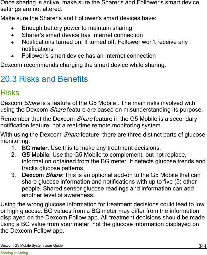  Dexcom G5 Mobile System User Guide Sharing is Caring 344 Once sharing is active, make sure the Sharer’s and Follower’s smart device settings are not altered. Make sure the Sharer’s and Follower’s smart devices have: • Enough battery power to maintain sharing • Sharer’s smart device has Internet connection • Notifications turned on. If turned off, Follower won’t receive any notifications • Follower’s smart device has an Internet connection Dexcom recommends charging the smart device while sharing. 20.3 Risks and Benefits Risks Dexcom Share is a feature of the G5 Mobile . The main risks involved with using the Dexcom Share feature are based on misunderstanding its purpose.  Remember that the Dexcom Share feature in the G5 Mobile is a secondary notification feature, not a real-time remote monitoring system.  With using the Dexcom Share feature, there are three distinct parts of glucose monitoring:  1. BG meter: Use this to make any treatment decisions. 2. G5 Mobile: Use the G5 Mobile to complement, but not replace, information obtained from the BG meter. It detects glucose trends and tracks glucose patterns. 3. Dexcom Share: This is an optional add-on to the G5 Mobile that can share glucose information and notifications with up to five (5) other people. Shared sensor glucose readings and information can add another level of awareness. Using the wrong glucose information for treatment decisions could lead to low or high glucose. BG values from a BG meter may differ from the information displayed on the Dexcom Follow app. All treatment decisions should be made using a BG value from your meter, not the glucose information displayed on the Dexcom Follow app. 