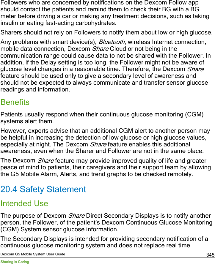  Dexcom G5 Mobile System User Guide Sharing is Caring 345 Followers who are concerned by notifications on the Dexcom Follow app should contact the patients and remind them to check their BG with a BG meter before driving a car or making any treatment decisions, such as taking insulin or eating fast-acting carbohydrates. Sharers should not rely on Followers to notify them about low or high glucose.  Any problems with smart device(s), Bluetooth, wireless Internet connection, mobile data connection, Dexcom Share Cloud or not being in the communication range could cause data to not be shared with the Follower. In addition, if the Delay setting is too long, the Follower might not be aware of glucose level changes in a reasonable time. Therefore, the Dexcom Share feature should be used only to give a secondary level of awareness and should not be expected to always communicate and transfer sensor glucose readings and information. Benefits Patients usually respond when their continuous glucose monitoring (CGM) systems alert them. However, experts advise that an additional CGM alert to another person may be helpful in increasing the detection of low glucose or high glucose values, especially at night. The Dexcom Share feature enables this additional awareness, even when the Sharer and Follower are not in the same place.  The Dexcom Share feature may provide improved quality of life and greater peace of mind to patients, their caregivers and their support team by allowing the G5 Mobile Alarm, Alerts, and trend graphs to be checked remotely. 20.4 Safety Statement Intended Use The purpose of Dexcom Share Direct Secondary Displays is to notify another person, the Follower, of the patient’s Dexcom Continuous Glucose Monitoring (CGM) System sensor glucose information. The Secondary Displays is intended for providing secondary notification of a continuous glucose monitoring system and does not replace real time 