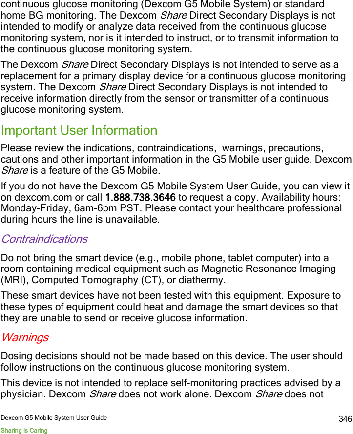  Dexcom G5 Mobile System User Guide Sharing is Caring 346 continuous glucose monitoring (Dexcom G5 Mobile System) or standard home BG monitoring. The Dexcom Share Direct Secondary Displays is not intended to modify or analyze data received from the continuous glucose monitoring system, nor is it intended to instruct, or to transmit information to the continuous glucose monitoring system. The Dexcom Share Direct Secondary Displays is not intended to serve as a replacement for a primary display device for a continuous glucose monitoring system. The Dexcom Share Direct Secondary Displays is not intended to receive information directly from the sensor or transmitter of a continuous glucose monitoring system. Important User Information Please review the indications, contraindications,  warnings, precautions, cautions and other important information in the G5 Mobile user guide. Dexcom Share is a feature of the G5 Mobile.  If you do not have the Dexcom G5 Mobile System User Guide, you can view it on dexcom.com or call 1.888.738.3646 to request a copy. Availability hours: Monday-Friday, 6am-6pm PST. Please contact your healthcare professional during hours the line is unavailable. Contraindications Do not bring the smart device (e.g., mobile phone, tablet computer) into a room containing medical equipment such as Magnetic Resonance Imaging (MRI), Computed Tomography (CT), or diathermy. These smart devices have not been tested with this equipment. Exposure to these types of equipment could heat and damage the smart devices so that they are unable to send or receive glucose information. Warnings Dosing decisions should not be made based on this device. The user should follow instructions on the continuous glucose monitoring system.  This device is not intended to replace self-monitoring practices advised by a physician. Dexcom Share does not work alone. Dexcom Share does not 