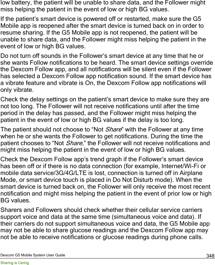  Dexcom G5 Mobile System User Guide Sharing is Caring 348 low battery, the patient will be unable to share data, and the Follower might miss helping the patient in the event of low or high BG values.  If the patient’s smart device is powered off or restarted, make sure the G5 Mobile app is reopened after the smart device is turned back on in order to resume sharing. If the G5 Mobile app is not reopened, the patient will be unable to share data, and the Follower might miss helping the patient in the event of low or high BG values.  Do not turn off sounds in the Follower’s smart device at any time that he or she wants Follow notifications to be heard. The smart device settings override the Dexcom Follow app, and all notifications will be silent even if the Follower has selected a Dexcom Follow app notification sound. If the smart device has a vibrate feature and vibrate is On, the Dexcom Follow app notifications will only vibrate.  Check the delay settings on the patient’s smart device to make sure they are not too long. The Follower will not receive notifications until after the time period in the delay has passed, and the Follower might miss helping the patient in the event of low or high BG values if the delay is too long.  The patient should not choose to “Not Share” with the Follower at any time when he or she wants the Follower to get notifications. During the time the patient chooses to “Not Share,” the Follower will not receive notifications and might miss helping the patient in the event of low or high BG values. Check the Dexcom Follow app’s trend graph if the Follower’s smart device has been off or if there is no data connection (for example, Internet/Wi-Fi or mobile data service/3G/4G/LTE is lost, connection is turned off in Airplane Mode, or smart device touch is placed in Do Not Disturb mode). When the smart device is turned back on, the Follower will only receive the most recent notification and might miss helping the patient in the event of prior low or high BG values.  Sharers and Followers should check whether their cellular service carriers support voice and data at the same time (simultaneous voice and data). If their carriers do not support simultaneous voice and data, the G5 Mobile app may not be able to share glucose readings and the Dexcom Follow app may not be able to receive notifications or glucose readings during phone calls. 