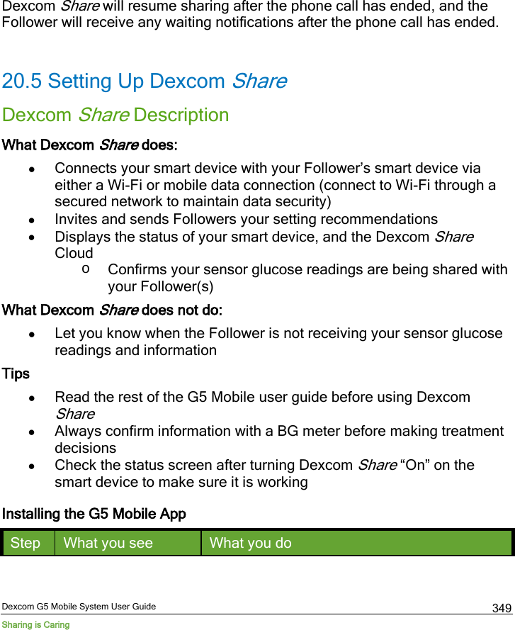  Dexcom G5 Mobile System User Guide Sharing is Caring 349 Dexcom Share will resume sharing after the phone call has ended, and the Follower will receive any waiting notifications after the phone call has ended.  20.5 Setting Up Dexcom Share Dexcom Share Description What Dexcom Share does: • Connects your smart device with your Follower’s smart device via either a Wi-Fi or mobile data connection (connect to Wi-Fi through a secured network to maintain data security) • Invites and sends Followers your setting recommendations • Displays the status of your smart device, and the Dexcom Share Cloud o Confirms your sensor glucose readings are being shared with your Follower(s) What Dexcom Share does not do: • Let you know when the Follower is not receiving your sensor glucose readings and information Tips • Read the rest of the G5 Mobile user guide before using Dexcom Share • Always confirm information with a BG meter before making treatment decisions • Check the status screen after turning Dexcom Share “On” on the smart device to make sure it is working Installing the G5 Mobile App Step What you see What you do 