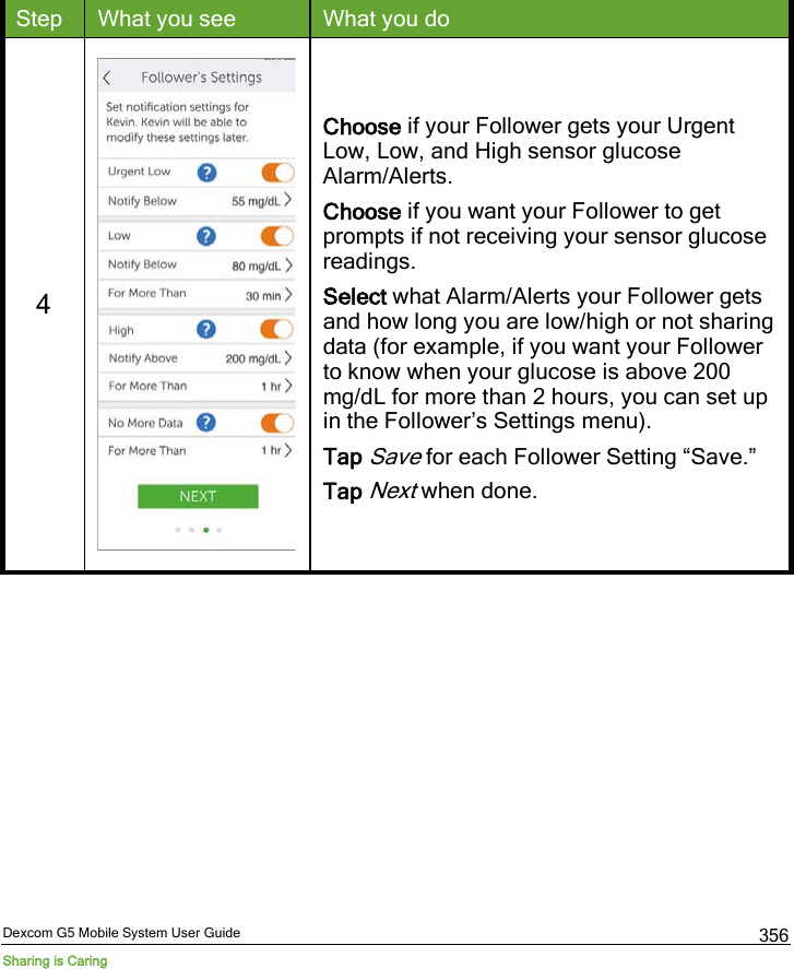  Dexcom G5 Mobile System User Guide Sharing is Caring 356 Step What you see What you do 4   Choose if your Follower gets your Urgent Low, Low, and High sensor glucose Alarm/Alerts. Choose if you want your Follower to get prompts if not receiving your sensor glucose readings. Select what Alarm/Alerts your Follower gets and how long you are low/high or not sharing data (for example, if you want your Follower to know when your glucose is above 200 mg/dL for more than 2 hours, you can set up in the Follower’s Settings menu). Tap Save for each Follower Setting “Save.” Tap Next when done. 