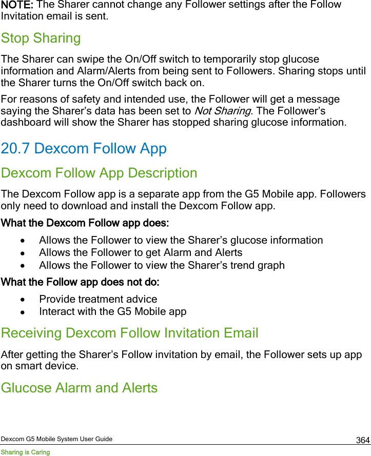  Dexcom G5 Mobile System User Guide Sharing is Caring 364 NOTE: The Sharer cannot change any Follower settings after the Follow Invitation email is sent. Stop Sharing The Sharer can swipe the On/Off switch to temporarily stop glucose information and Alarm/Alerts from being sent to Followers. Sharing stops until the Sharer turns the On/Off switch back on. For reasons of safety and intended use, the Follower will get a message saying the Sharer’s data has been set to Not Sharing. The Follower’s dashboard will show the Sharer has stopped sharing glucose information. 20.7 Dexcom Follow App Dexcom Follow App Description The Dexcom Follow app is a separate app from the G5 Mobile app. Followers only need to download and install the Dexcom Follow app. What the Dexcom Follow app does: • Allows the Follower to view the Sharer’s glucose information • Allows the Follower to get Alarm and Alerts • Allows the Follower to view the Sharer’s trend graph What the Follow app does not do: • Provide treatment advice • Interact with the G5 Mobile app Receiving Dexcom Follow Invitation Email After getting the Sharer’s Follow invitation by email, the Follower sets up app on smart device. Glucose Alarm and Alerts 