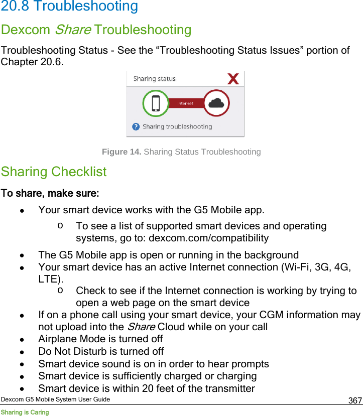  Dexcom G5 Mobile System User Guide Sharing is Caring 367  20.8 Troubleshooting Dexcom Share Troubleshooting Troubleshooting Status - See the “Troubleshooting Status Issues” portion of Chapter 20.6.     Figure 14. Sharing Status Troubleshooting Sharing Checklist To share, make sure: • Your smart device works with the G5 Mobile app. o To see a list of supported smart devices and operating systems, go to: dexcom.com/compatibility • The G5 Mobile app is open or running in the background • Your smart device has an active Internet connection (Wi-Fi, 3G, 4G, LTE).  o Check to see if the Internet connection is working by trying to open a web page on the smart device • If on a phone call using your smart device, your CGM information may not upload into the Share Cloud while on your call • Airplane Mode is turned off • Do Not Disturb is turned off • Smart device sound is on in order to hear prompts • Smart device is sufficiently charged or charging • Smart device is within 20 feet of the transmitter 