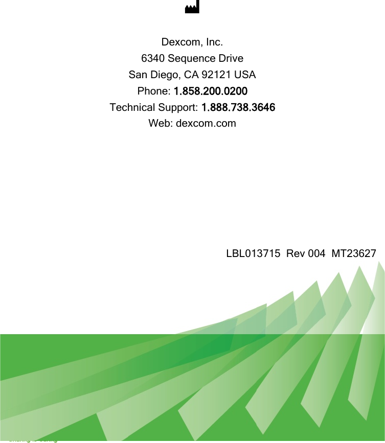  Dexcom G5 Mobile System User Guide Sharing is Caring 372    Dexcom, Inc. 6340 Sequence Drive San Diego, CA 92121 USA Phone: 1.858.200.0200 Technical Support: 1.888.738.3646 Web: dexcom.com        LBL013715  Rev 004  MT23627  