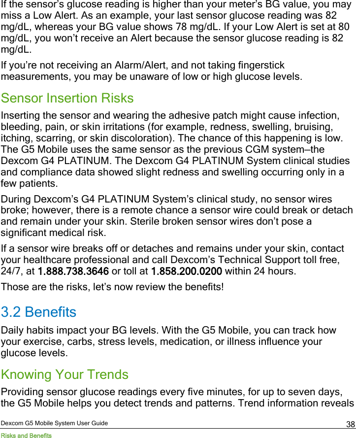  Dexcom G5 Mobile System User Guide Risks and Benefits 38 If the sensor’s glucose reading is higher than your meter’s BG value, you may miss a Low Alert. As an example, your last sensor glucose reading was 82 mg/dL, whereas your BG value shows 78 mg/dL. If your Low Alert is set at 80 mg/dL, you won’t receive an Alert because the sensor glucose reading is 82 mg/dL. If you’re not receiving an Alarm/Alert, and not taking fingerstick measurements, you may be unaware of low or high glucose levels.  Sensor Insertion Risks Inserting the sensor and wearing the adhesive patch might cause infection, bleeding, pain, or skin irritations (for example, redness, swelling, bruising, itching, scarring, or skin discoloration). The chance of this happening is low. The G5 Mobile uses the same sensor as the previous CGM system—the Dexcom G4 PLATINUM. The Dexcom G4 PLATINUM System clinical studies and compliance data showed slight redness and swelling occurring only in a few patients. During Dexcom’s G4 PLATINUM System’s clinical study, no sensor wires broke; however, there is a remote chance a sensor wire could break or detach and remain under your skin. Sterile broken sensor wires don’t pose a significant medical risk.  If a sensor wire breaks off or detaches and remains under your skin, contact your healthcare professional and call Dexcom’s Technical Support toll free, 24/7, at 1.888.738.3646 or toll at 1.858.200.0200 within 24 hours.  Those are the risks, let’s now review the benefits! 3.2 Benefits Daily habits impact your BG levels. With the G5 Mobile, you can track how your exercise, carbs, stress levels, medication, or illness influence your glucose levels.  Knowing Your Trends Providing sensor glucose readings every five minutes, for up to seven days, the G5 Mobile helps you detect trends and patterns. Trend information reveals 