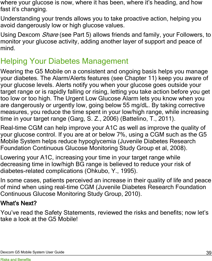  Dexcom G5 Mobile System User Guide Risks and Benefits 39 where your glucose is now, where it has been, where it’s heading, and how fast it’s changing. Understanding your trends allows you to take proactive action, helping you avoid dangerously low or high glucose values. Using Dexcom Share (see Part 5) allows friends and family, your Followers, to monitor your glucose activity, adding another layer of support and peace of mind. Helping Your Diabetes Management Wearing the G5 Mobile on a consistent and ongoing basis helps you manage your diabetes. The Alarm/Alerts features (see Chapter 11) keep you aware of your glucose levels. Alerts notify you when your glucose goes outside your target range or is rapidly falling or rising, letting you take action before you get too low or too high. The Urgent Low Glucose Alarm lets you know when you are dangerously or urgently low, going below 55 mg/dL. By taking corrective measures, you reduce the time spent in your low/high range, while increasing time in your target range (Garg, S. Z., 2006) (Battelino, T., 2011).  Real-time CGM can help improve your A1C as well as improve the quality of your glucose control. If you are at or below 7%, using a CGM such as the G5 Mobile System helps reduce hypoglycemia (Juvenile Diabetes Research Foundation Continuous Glucose Monitoring Study Group et al, 2008). Lowering your A1C, increasing your time in your target range while decreasing time in low/high BG range is believed to reduce your risk of diabetes-related complications (Ohkubo, Y., 1995). In some cases, patients perceived an increase in their quality of life and peace of mind when using real-time CGM (Juvenile Diabetes Research Foundation Continuous Glucose Monitoring Study Group, 2010). What’s Next? You’ve read the Safety Statements, reviewed the risks and benefits; now let’s take a look at the G5 Mobile!   