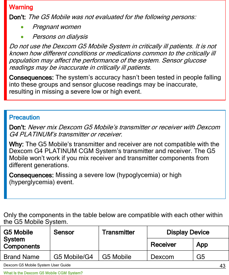 Dexcom G5 Mobile System User Guide What Is the Dexcom G5 Mobile CGM System? 43 Warning Don’t: The G5 Mobile was not evaluated for the following persons: • Pregnant women • Persons on dialysis Do not use the Dexcom G5 Mobile System in critically ill patients. It is not known how different conditions or medications common to the critically ill population may affect the performance of the system. Sensor glucose readings may be inaccurate in critically ill patients. Consequences: The system’s accuracy hasn’t been tested in people falling into these groups and sensor glucose readings may be inaccurate, resulting in missing a severe low or high event.  Precaution Don’t: Never mix Dexcom G5 Mobile’s transmitter or receiver with Dexcom G4 PLATINUM’s transmitter or receiver. Why: The G5 Mobile’s transmitter and receiver are not compatible with the Dexcom G4 PLATINUM CGM System’s transmitter and receiver. The G5 Mobile won’t work if you mix receiver and transmitter components from different generations.  Consequences: Missing a severe low (hypoglycemia) or high (hyperglycemia) event.  Only the components in the table below are compatible with each other within the G5 Mobile System. G5 Mobile System Components Sensor Transmitter  Display Device Receiver App Brand Name G5 Mobile/G4 G5 Mobile Dexcom G5 