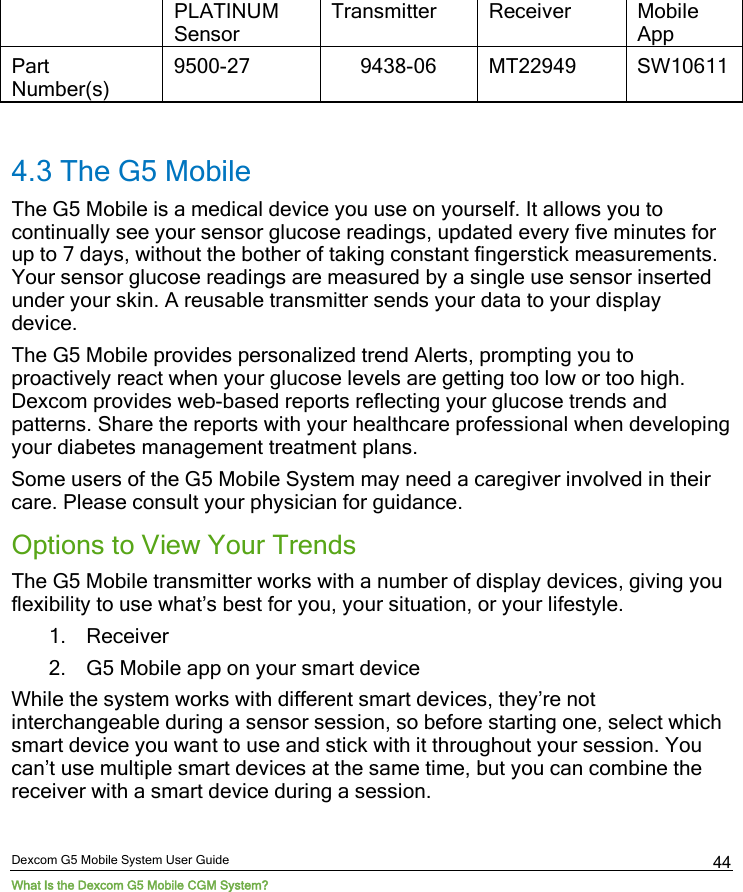  Dexcom G5 Mobile System User Guide What Is the Dexcom G5 Mobile CGM System? 44 PLATINUM Sensor Transmitter Receiver Mobile App Part Number(s) 9500-27 9438-06 MT22949 SW10611  4.3 The G5 Mobile The G5 Mobile is a medical device you use on yourself. It allows you to continually see your sensor glucose readings, updated every five minutes for up to 7 days, without the bother of taking constant fingerstick measurements. Your sensor glucose readings are measured by a single use sensor inserted under your skin. A reusable transmitter sends your data to your display device.  The G5 Mobile provides personalized trend Alerts, prompting you to proactively react when your glucose levels are getting too low or too high. Dexcom provides web-based reports reflecting your glucose trends and patterns. Share the reports with your healthcare professional when developing your diabetes management treatment plans. Some users of the G5 Mobile System may need a caregiver involved in their care. Please consult your physician for guidance. Options to View Your Trends The G5 Mobile transmitter works with a number of display devices, giving you flexibility to use what’s best for you, your situation, or your lifestyle. 1. Receiver 2. G5 Mobile app on your smart device While the system works with different smart devices, they’re not interchangeable during a sensor session, so before starting one, select which smart device you want to use and stick with it throughout your session. You can’t use multiple smart devices at the same time, but you can combine the receiver with a smart device during a session.  