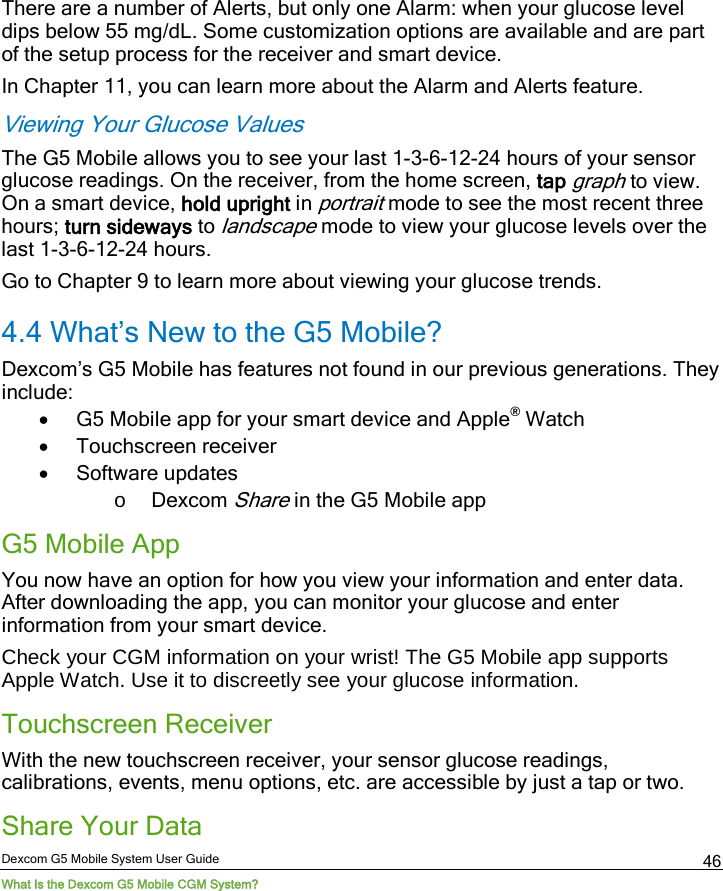  Dexcom G5 Mobile System User Guide What Is the Dexcom G5 Mobile CGM System? 46 There are a number of Alerts, but only one Alarm: when your glucose level dips below 55 mg/dL. Some customization options are available and are part of the setup process for the receiver and smart device. In Chapter 11, you can learn more about the Alarm and Alerts feature. Viewing Your Glucose Values The G5 Mobile allows you to see your last 1-3-6-12-24 hours of your sensor glucose readings. On the receiver, from the home screen, tap graph to view. On a smart device, hold upright in portrait mode to see the most recent three hours; turn sideways to landscape mode to view your glucose levels over the last 1-3-6-12-24 hours.  Go to Chapter 9 to learn more about viewing your glucose trends. 4.4 What’s New to the G5 Mobile? Dexcom’s G5 Mobile has features not found in our previous generations. They include: • G5 Mobile app for your smart device and Apple® Watch • Touchscreen receiver  • Software updates o Dexcom Share in the G5 Mobile app G5 Mobile App You now have an option for how you view your information and enter data. After downloading the app, you can monitor your glucose and enter information from your smart device. Check your CGM information on your wrist! The G5 Mobile app supports Apple Watch. Use it to discreetly see your glucose information. Touchscreen Receiver With the new touchscreen receiver, your sensor glucose readings, calibrations, events, menu options, etc. are accessible by just a tap or two.  Share Your Data 