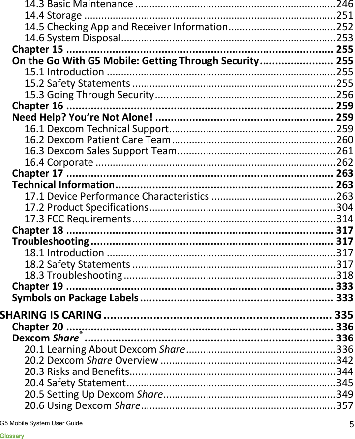  G5 Mobile System User Guide Glossary 5 14.3 Basic Maintenance ....................................................................... 246 14.4 Storage ......................................................................................... 251 14.5 Checking App and Receiver Information ...................................... 252 14.6 System Disposal ............................................................................ 253 Chapter 15 ....................................................................................... 255 On the Go With G5 Mobile: Getting Through Security ........................ 255 15.1 Introduction ................................................................................. 255 15.2 Safety Statements ........................................................................ 255 15.3 Going Through Security ................................................................ 256 Chapter 16 ....................................................................................... 259 Need Help? You’re Not Alone! .......................................................... 259 16.1 Dexcom Technical Support ........................................................... 259 16.2 Dexcom Patient Care Team .......................................................... 260 16.3 Dexcom Sales Support Team ........................................................ 261 16.4 Corporate ..................................................................................... 262 Chapter 17 ....................................................................................... 263 Technical Information ....................................................................... 263 17.1 Device Performance Characteristics ............................................ 263 17.2 Product Specifications .................................................................. 304 17.3 FCC Requirements ........................................................................ 314 Chapter 18 ....................................................................................... 317 Troubleshooting ............................................................................... 317 18.1 Introduction ................................................................................. 317 18.2 Safety Statements ........................................................................ 317 18.3 Troubleshooting ........................................................................... 318 Chapter 19 ....................................................................................... 333 Symbols on Package Labels ............................................................... 333 SHARING IS CARING ..................................................................... 335 Chapter 20 ....................................................................................... 336 Dexcom Share® ................................................................................. 336 20.1 Learning About Dexcom Share ..................................................... 336 20.2 Dexcom Share Overview .............................................................. 342 20.3 Risks and Benefits ......................................................................... 344 20.4 Safety Statement .......................................................................... 345 20.5 Setting Up Dexcom Share ............................................................. 349 20.6 Using Dexcom Share ..................................................................... 357 